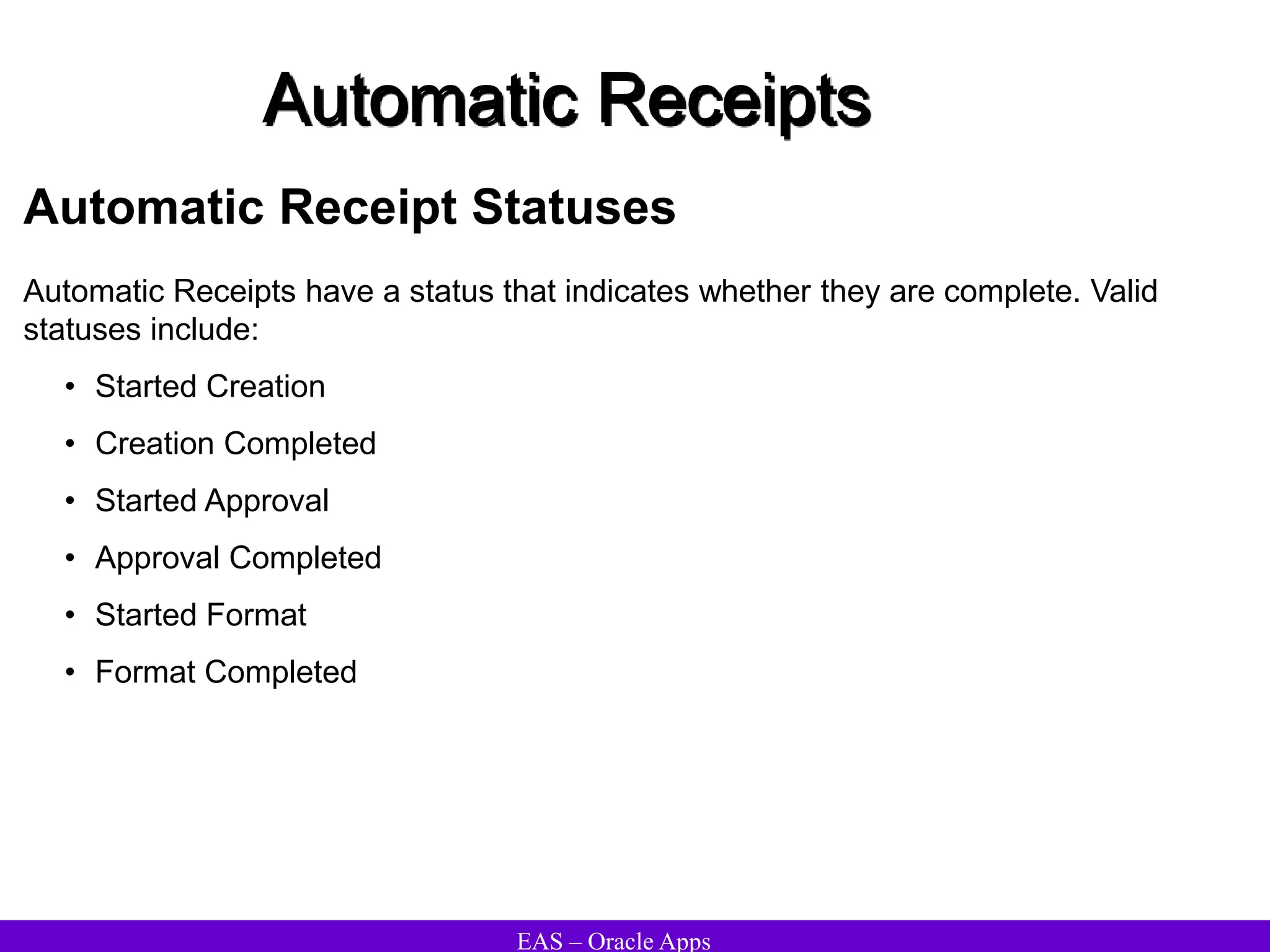 EAS – Oracle Apps
Automatic Receipts
Automatic Receipt Statuses
Automatic Receipts have a status that indicates whether they are complete. Valid
statuses include:
• Started Creation
• Creation Completed
• Started Approval
• Approval Completed
• Started Format
• Format Completed
 