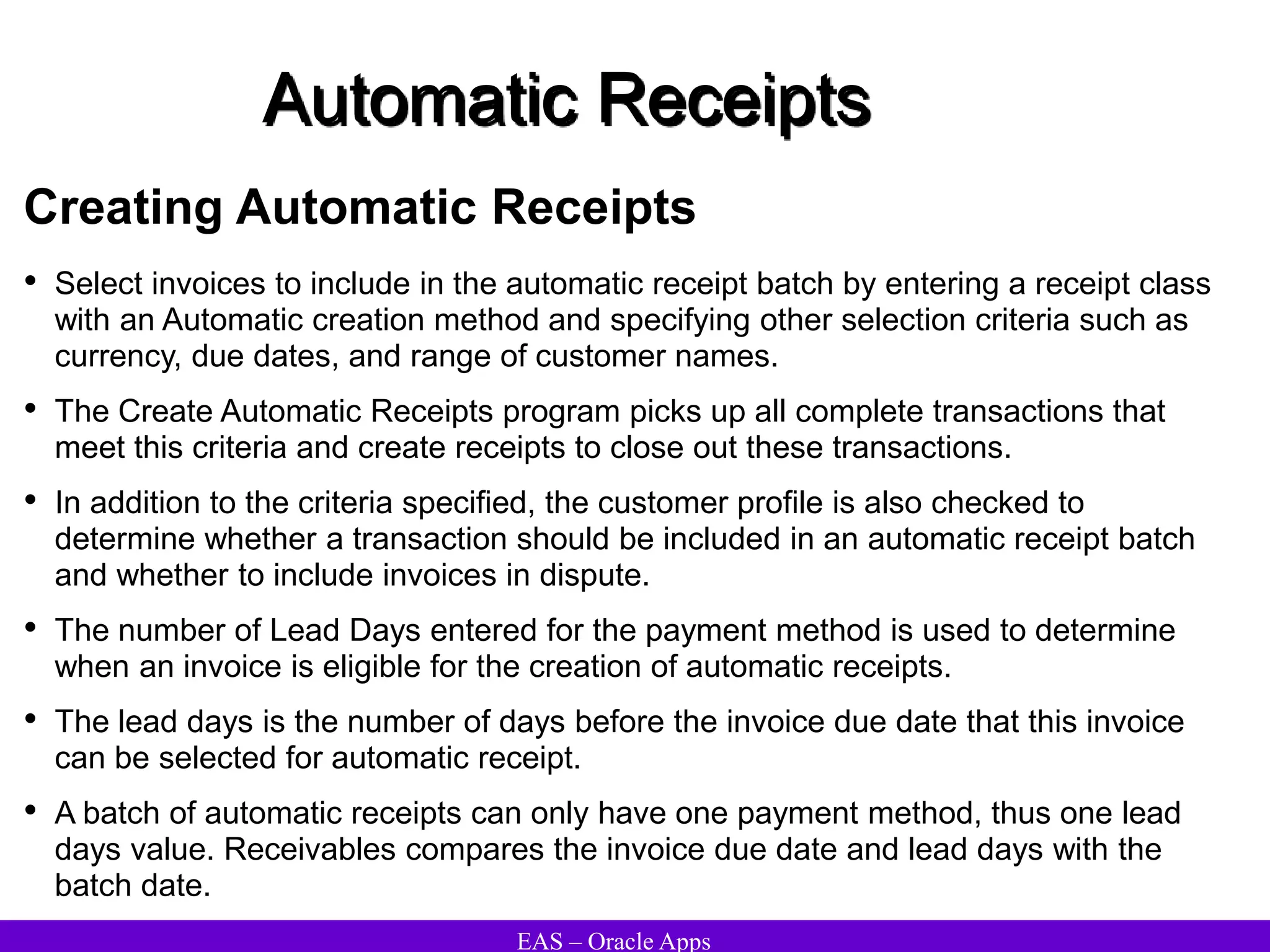 EAS – Oracle Apps
Automatic Receipts
Creating Automatic Receipts
• Select invoices to include in the automatic receipt batch by entering a receipt class
with an Automatic creation method and specifying other selection criteria such as
currency, due dates, and range of customer names.
• The Create Automatic Receipts program picks up all complete transactions that
meet this criteria and create receipts to close out these transactions.
• In addition to the criteria specified, the customer profile is also checked to
determine whether a transaction should be included in an automatic receipt batch
and whether to include invoices in dispute.
• The number of Lead Days entered for the payment method is used to determine
when an invoice is eligible for the creation of automatic receipts.
• The lead days is the number of days before the invoice due date that this invoice
can be selected for automatic receipt.
• A batch of automatic receipts can only have one payment method, thus one lead
days value. Receivables compares the invoice due date and lead days with the
batch date.
 
