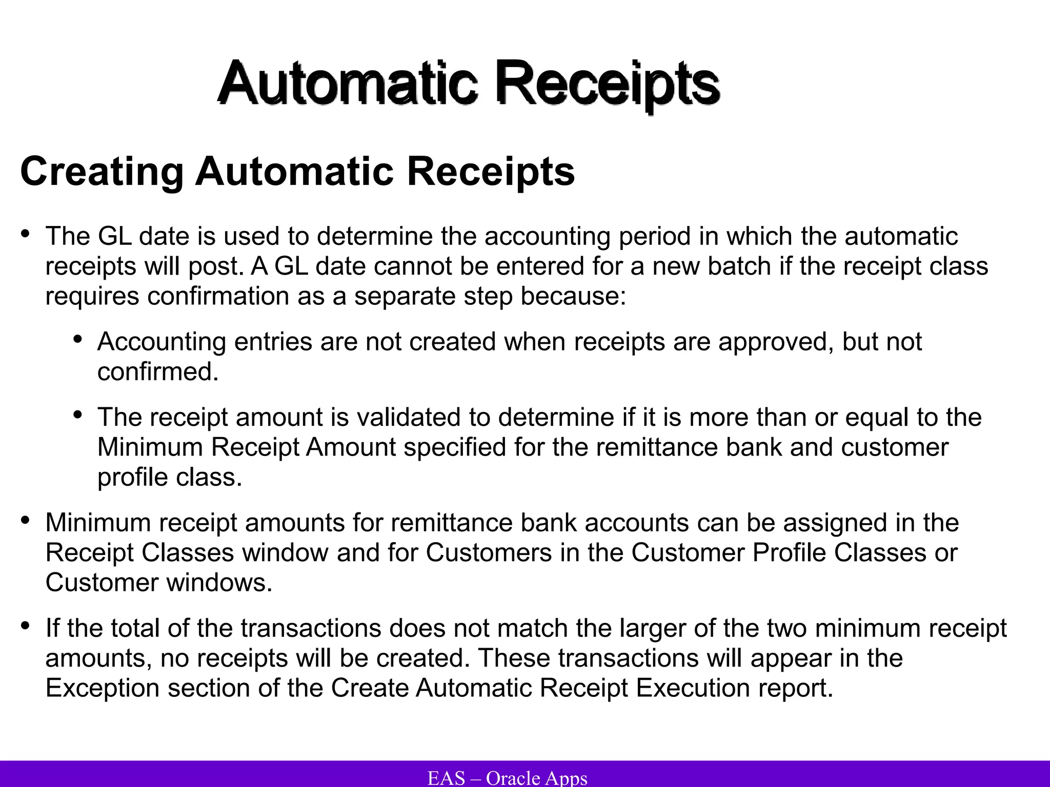 EAS – Oracle Apps
Automatic Receipts
Creating Automatic Receipts
• The GL date is used to determine the accounting period in which the automatic
receipts will post. A GL date cannot be entered for a new batch if the receipt class
requires confirmation as a separate step because:
• Accounting entries are not created when receipts are approved, but not
confirmed.
• The receipt amount is validated to determine if it is more than or equal to the
Minimum Receipt Amount specified for the remittance bank and customer
profile class.
• Minimum receipt amounts for remittance bank accounts can be assigned in the
Receipt Classes window and for Customers in the Customer Profile Classes or
Customer windows.
• If the total of the transactions does not match the larger of the two minimum receipt
amounts, no receipts will be created. These transactions will appear in the
Exception section of the Create Automatic Receipt Execution report.
 