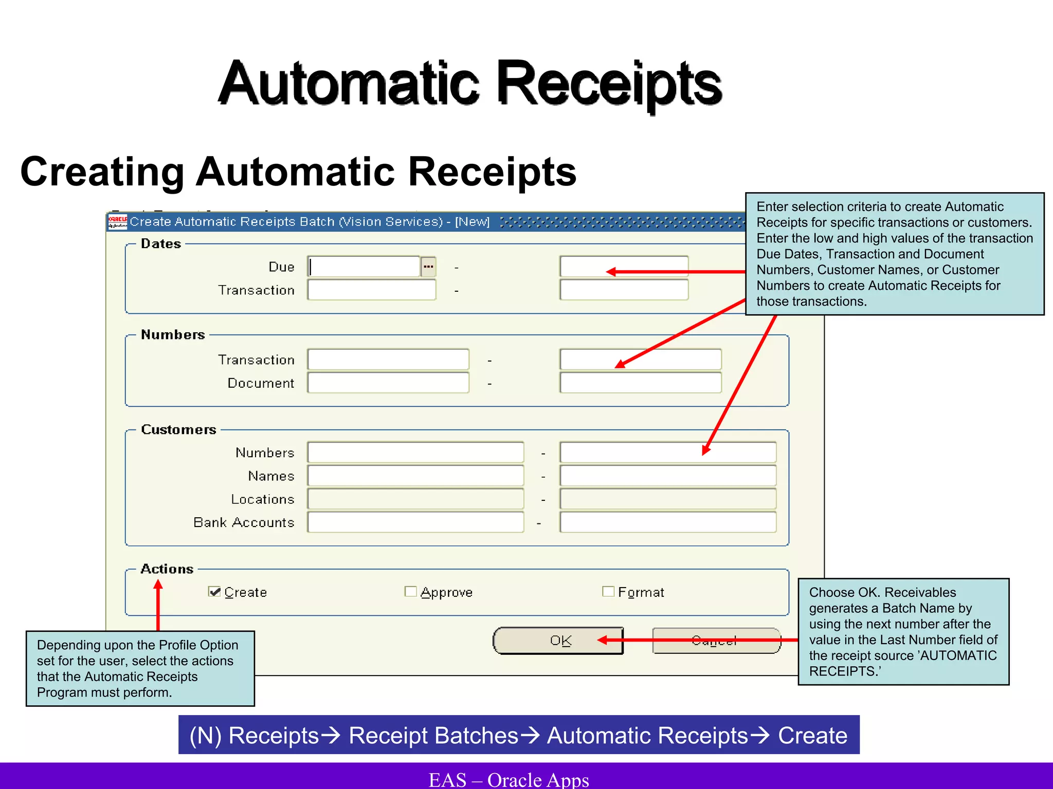 EAS – Oracle Apps
Automatic Receipts
Creating Automatic Receipts
(N) Receipts Receipt Batches Automatic Receipts Create
Enter selection criteria to create Automatic
Receipts for specific transactions or customers.
Enter the low and high values of the transaction
Due Dates, Transaction and Document
Numbers, Customer Names, or Customer
Numbers to create Automatic Receipts for
those transactions.
Depending upon the Profile Option
set for the user, select the actions
that the Automatic Receipts
Program must perform.
Choose OK. Receivables
generates a Batch Name by
using the next number after the
value in the Last Number field of
the receipt source ’AUTOMATIC
RECEIPTS.’
 