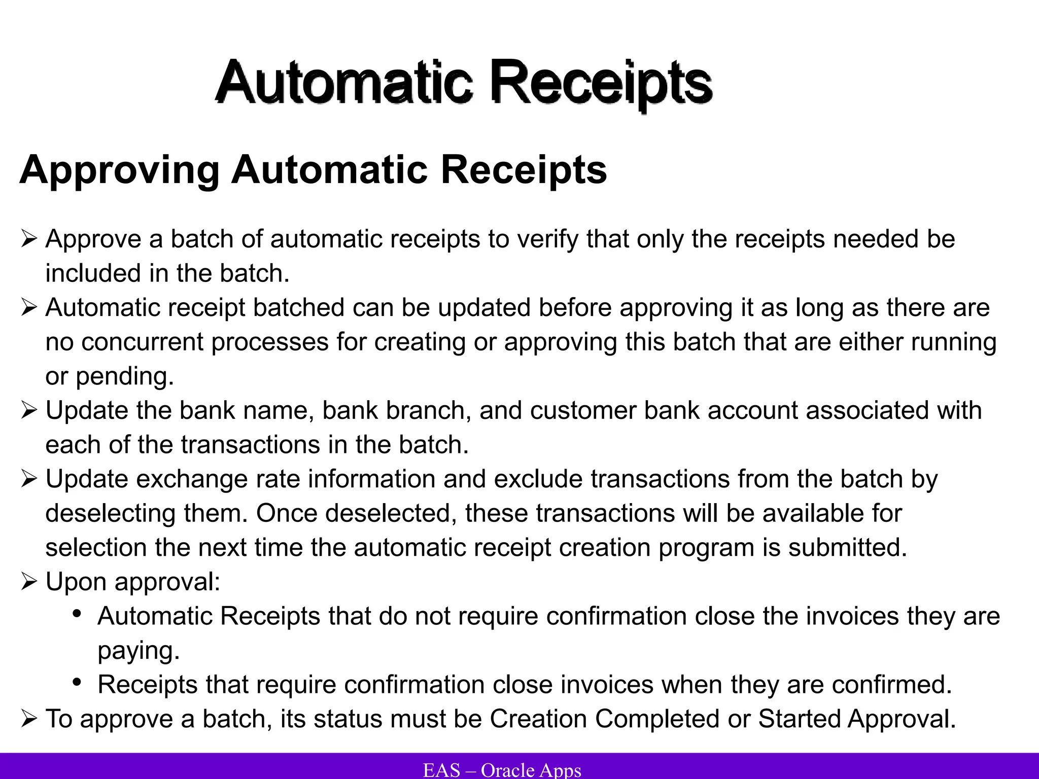 EAS – Oracle Apps
Automatic Receipts
Approving Automatic Receipts
 Approve a batch of automatic receipts to verify that only the receipts needed be
included in the batch.
 Automatic receipt batched can be updated before approving it as long as there are
no concurrent processes for creating or approving this batch that are either running
or pending.
 Update the bank name, bank branch, and customer bank account associated with
each of the transactions in the batch.
 Update exchange rate information and exclude transactions from the batch by
deselecting them. Once deselected, these transactions will be available for
selection the next time the automatic receipt creation program is submitted.
 Upon approval:
• Automatic Receipts that do not require confirmation close the invoices they are
paying.
• Receipts that require confirmation close invoices when they are confirmed.
 To approve a batch, its status must be Creation Completed or Started Approval.
 