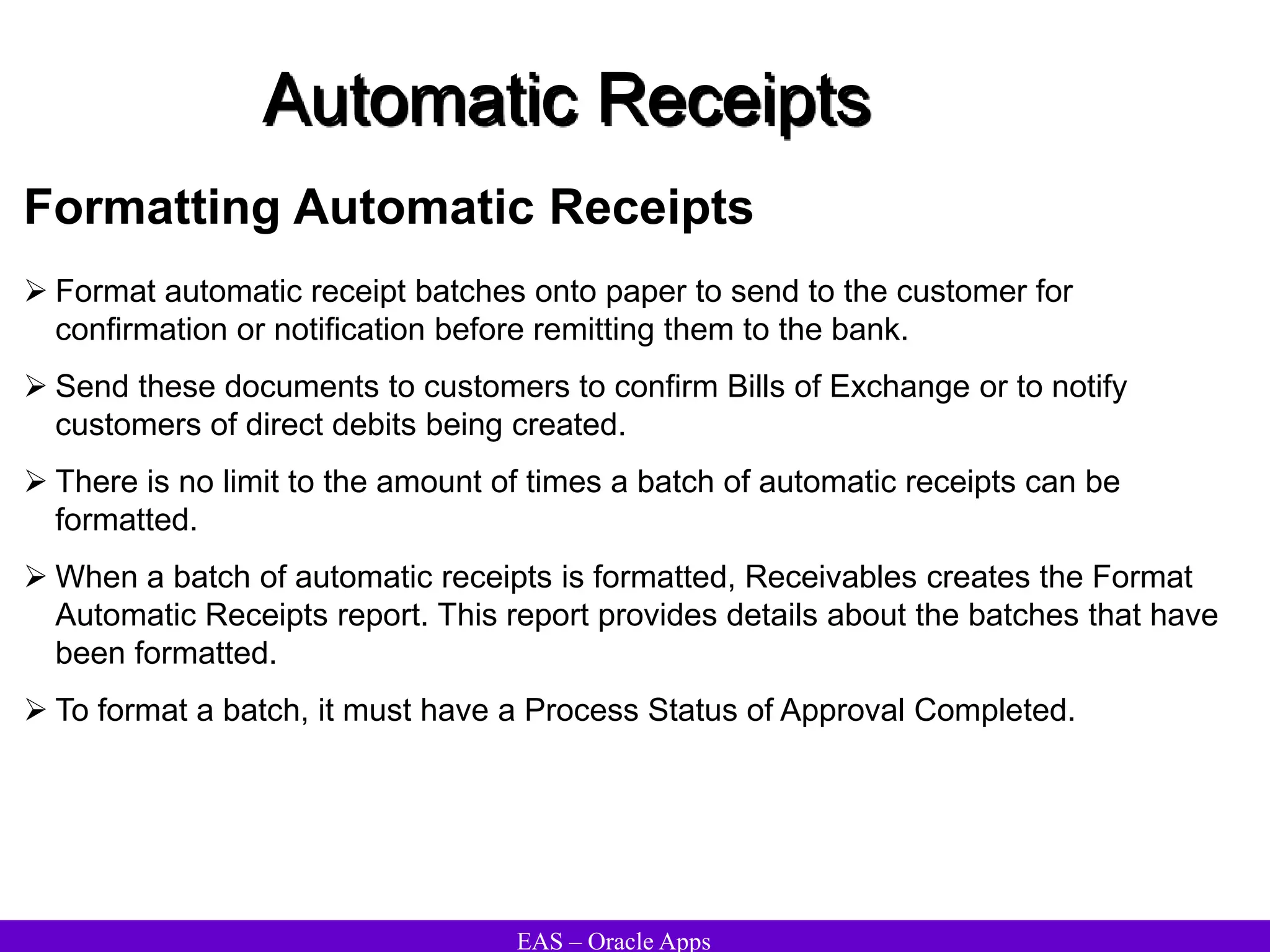 EAS – Oracle Apps
Automatic Receipts
Formatting Automatic Receipts
 Format automatic receipt batches onto paper to send to the customer for
confirmation or notification before remitting them to the bank.
 Send these documents to customers to confirm Bills of Exchange or to notify
customers of direct debits being created.
 There is no limit to the amount of times a batch of automatic receipts can be
formatted.
 When a batch of automatic receipts is formatted, Receivables creates the Format
Automatic Receipts report. This report provides details about the batches that have
been formatted.
 To format a batch, it must have a Process Status of Approval Completed.
 