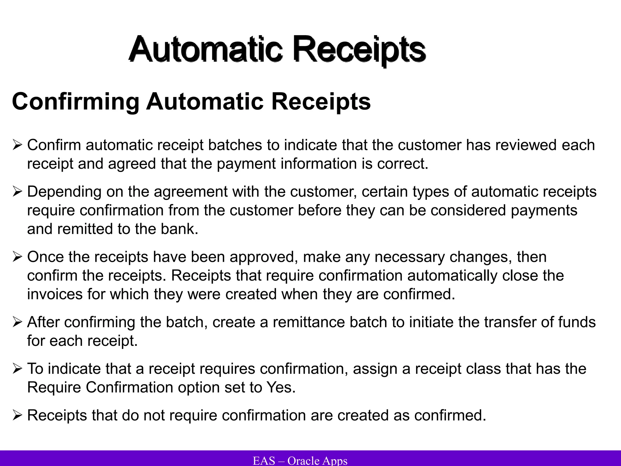 EAS – Oracle Apps
Automatic Receipts
Confirming Automatic Receipts
 Confirm automatic receipt batches to indicate that the customer has reviewed each
receipt and agreed that the payment information is correct.
 Depending on the agreement with the customer, certain types of automatic receipts
require confirmation from the customer before they can be considered payments
and remitted to the bank.
 Once the receipts have been approved, make any necessary changes, then
confirm the receipts. Receipts that require confirmation automatically close the
invoices for which they were created when they are confirmed.
 After confirming the batch, create a remittance batch to initiate the transfer of funds
for each receipt.
 To indicate that a receipt requires confirmation, assign a receipt class that has the
Require Confirmation option set to Yes.
 Receipts that do not require confirmation are created as confirmed.
 