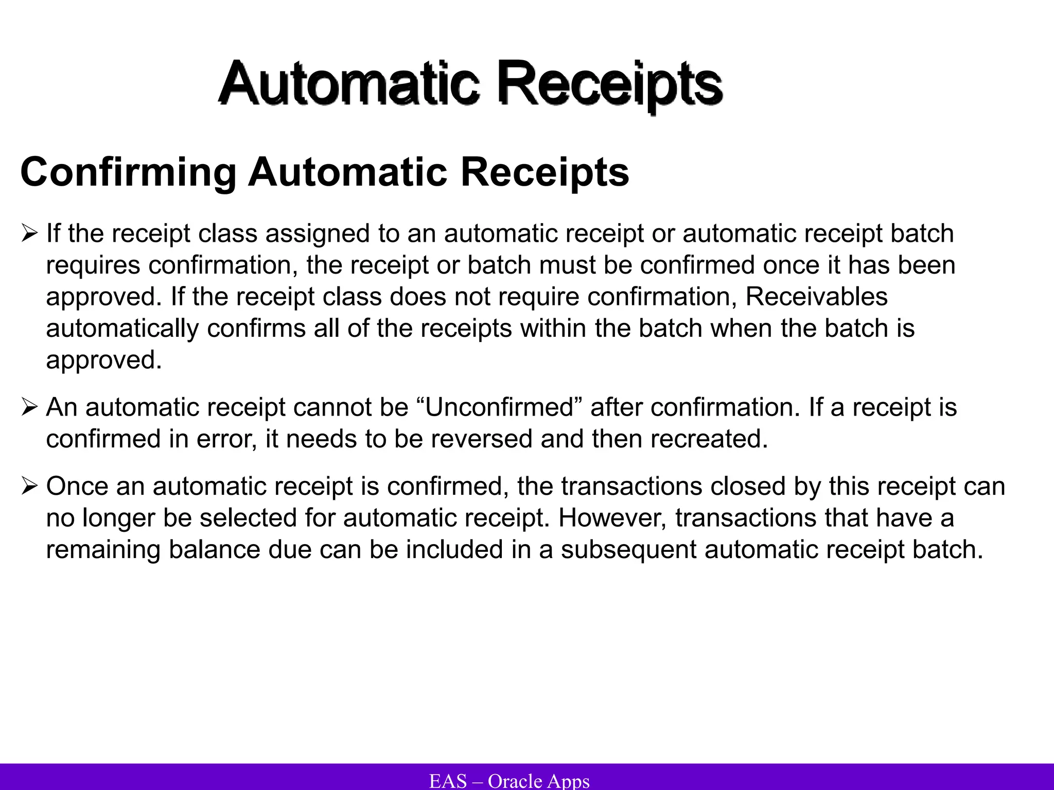EAS – Oracle Apps
Automatic Receipts
Confirming Automatic Receipts
 If the receipt class assigned to an automatic receipt or automatic receipt batch
requires confirmation, the receipt or batch must be confirmed once it has been
approved. If the receipt class does not require confirmation, Receivables
automatically confirms all of the receipts within the batch when the batch is
approved.
 An automatic receipt cannot be “Unconfirmed” after confirmation. If a receipt is
confirmed in error, it needs to be reversed and then recreated.
 Once an automatic receipt is confirmed, the transactions closed by this receipt can
no longer be selected for automatic receipt. However, transactions that have a
remaining balance due can be included in a subsequent automatic receipt batch.
 