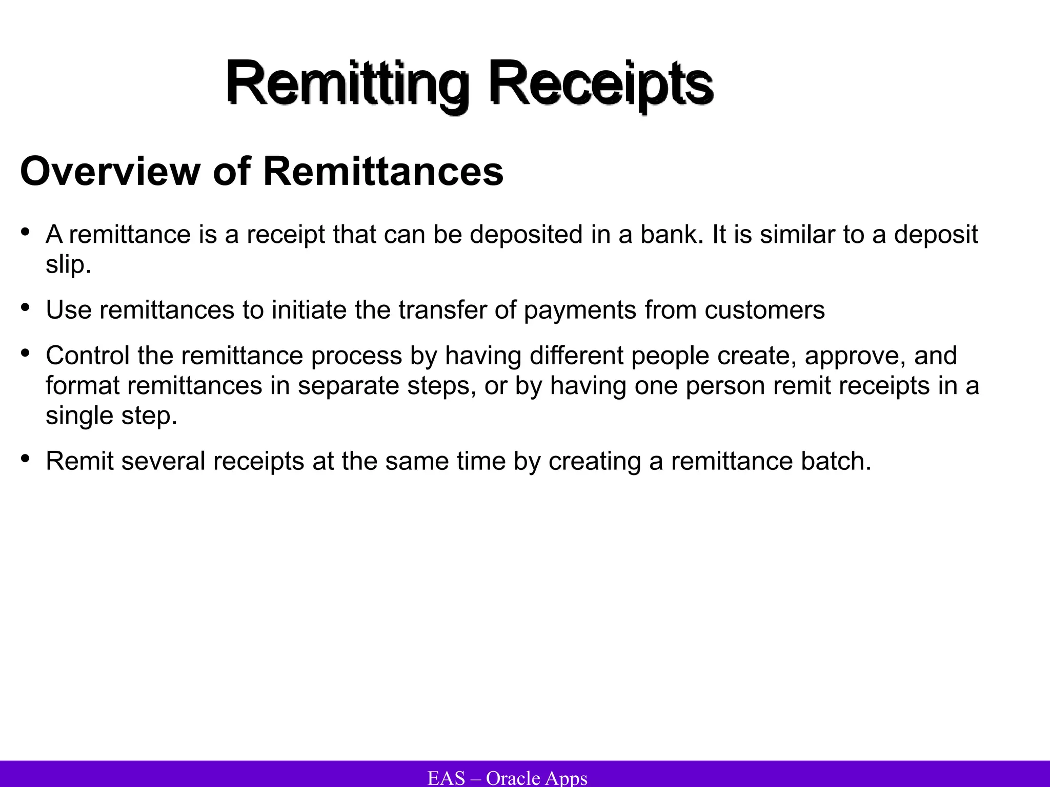 EAS – Oracle Apps
Remitting Receipts
Overview of Remittances
• A remittance is a receipt that can be deposited in a bank. It is similar to a deposit
slip.
• Use remittances to initiate the transfer of payments from customers
• Control the remittance process by having different people create, approve, and
format remittances in separate steps, or by having one person remit receipts in a
single step.
• Remit several receipts at the same time by creating a remittance batch.
 