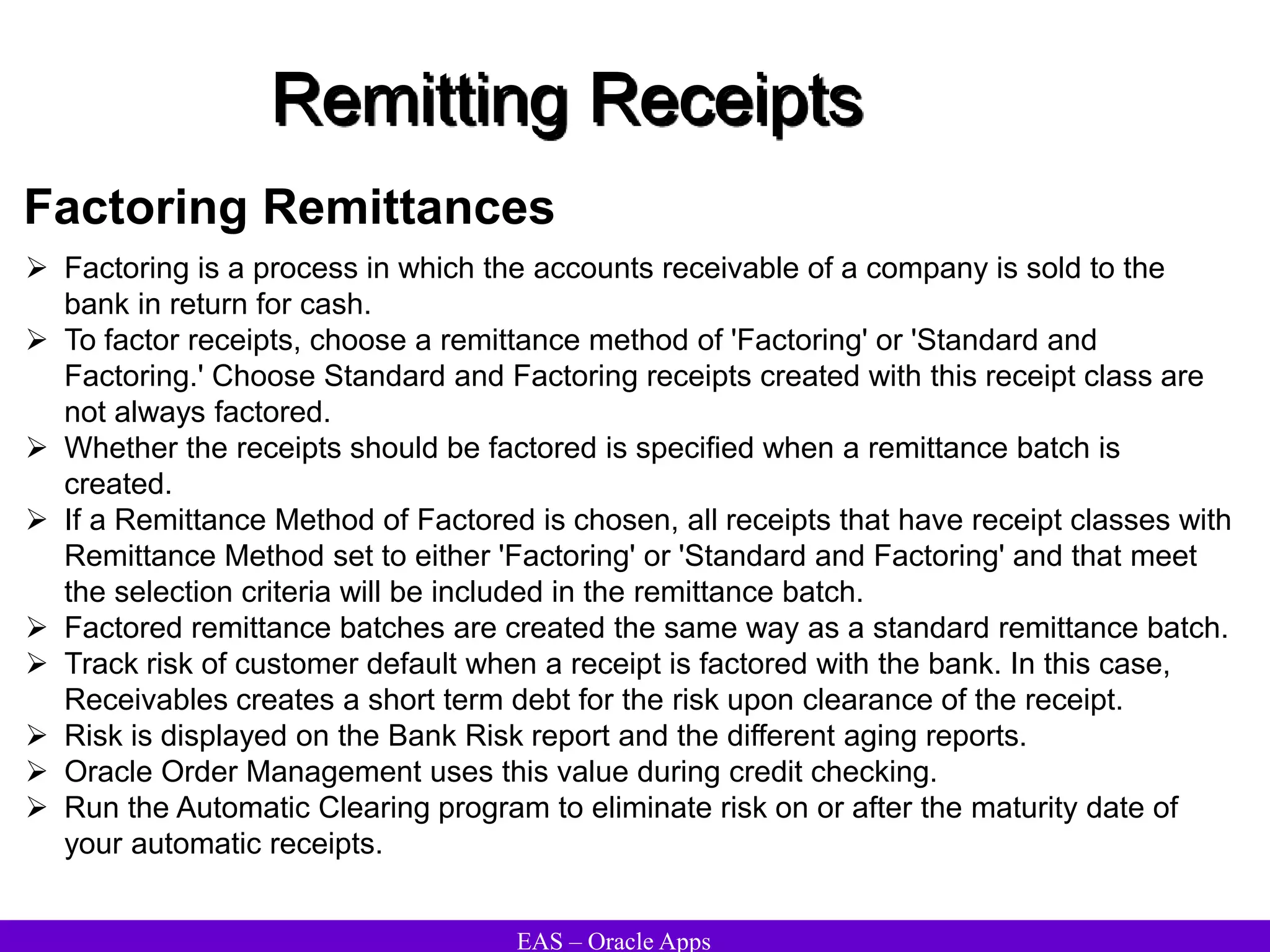 EAS – Oracle Apps
Remitting Receipts
Factoring Remittances
 Factoring is a process in which the accounts receivable of a company is sold to the
bank in return for cash.
 To factor receipts, choose a remittance method of 'Factoring' or 'Standard and
Factoring.' Choose Standard and Factoring receipts created with this receipt class are
not always factored.
 Whether the receipts should be factored is specified when a remittance batch is
created.
 If a Remittance Method of Factored is chosen, all receipts that have receipt classes with
Remittance Method set to either 'Factoring' or 'Standard and Factoring' and that meet
the selection criteria will be included in the remittance batch.
 Factored remittance batches are created the same way as a standard remittance batch.
 Track risk of customer default when a receipt is factored with the bank. In this case,
Receivables creates a short term debt for the risk upon clearance of the receipt.
 Risk is displayed on the Bank Risk report and the different aging reports.
 Oracle Order Management uses this value during credit checking.
 Run the Automatic Clearing program to eliminate risk on or after the maturity date of
your automatic receipts.
 