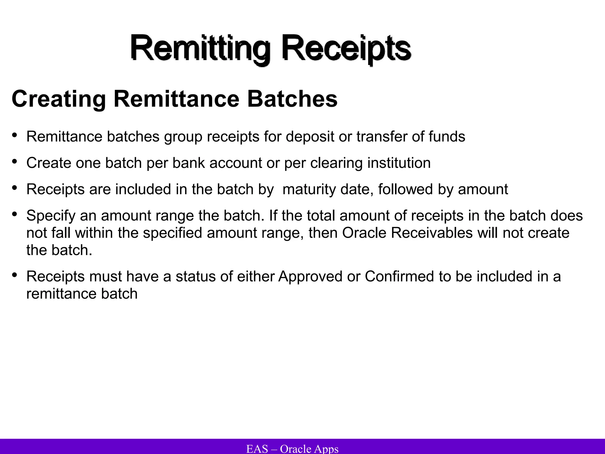EAS – Oracle Apps
Remitting Receipts
Creating Remittance Batches
• Remittance batches group receipts for deposit or transfer of funds
• Create one batch per bank account or per clearing institution
• Receipts are included in the batch by maturity date, followed by amount
• Specify an amount range the batch. If the total amount of receipts in the batch does
not fall within the specified amount range, then Oracle Receivables will not create
the batch.
• Receipts must have a status of either Approved or Confirmed to be included in a
remittance batch
 