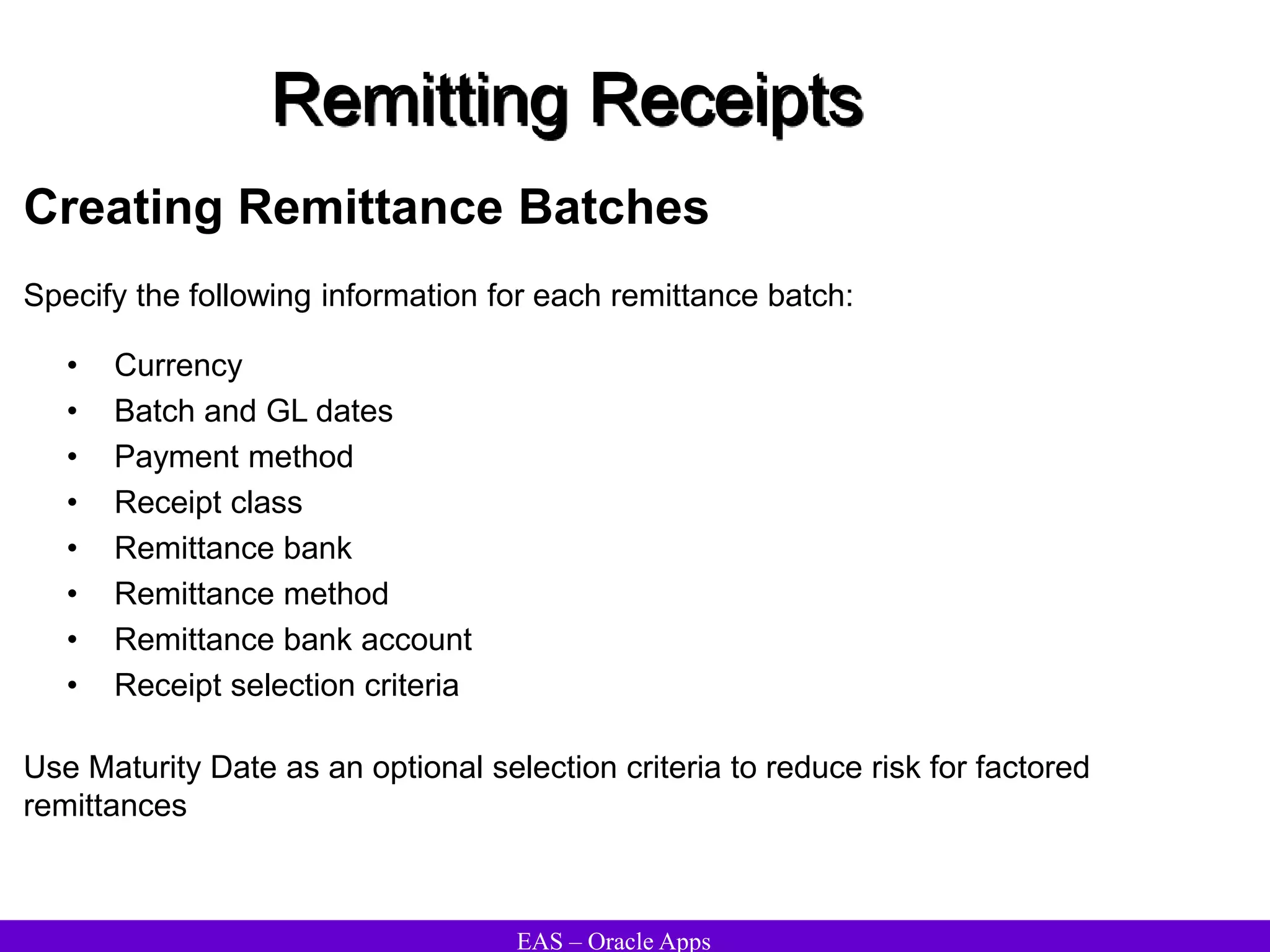 EAS – Oracle Apps
Remitting Receipts
Creating Remittance Batches
• Currency
• Batch and GL dates
• Payment method
• Receipt class
• Remittance bank
• Remittance method
• Remittance bank account
• Receipt selection criteria
Use Maturity Date as an optional selection criteria to reduce risk for factored
remittances
Specify the following information for each remittance batch:
 