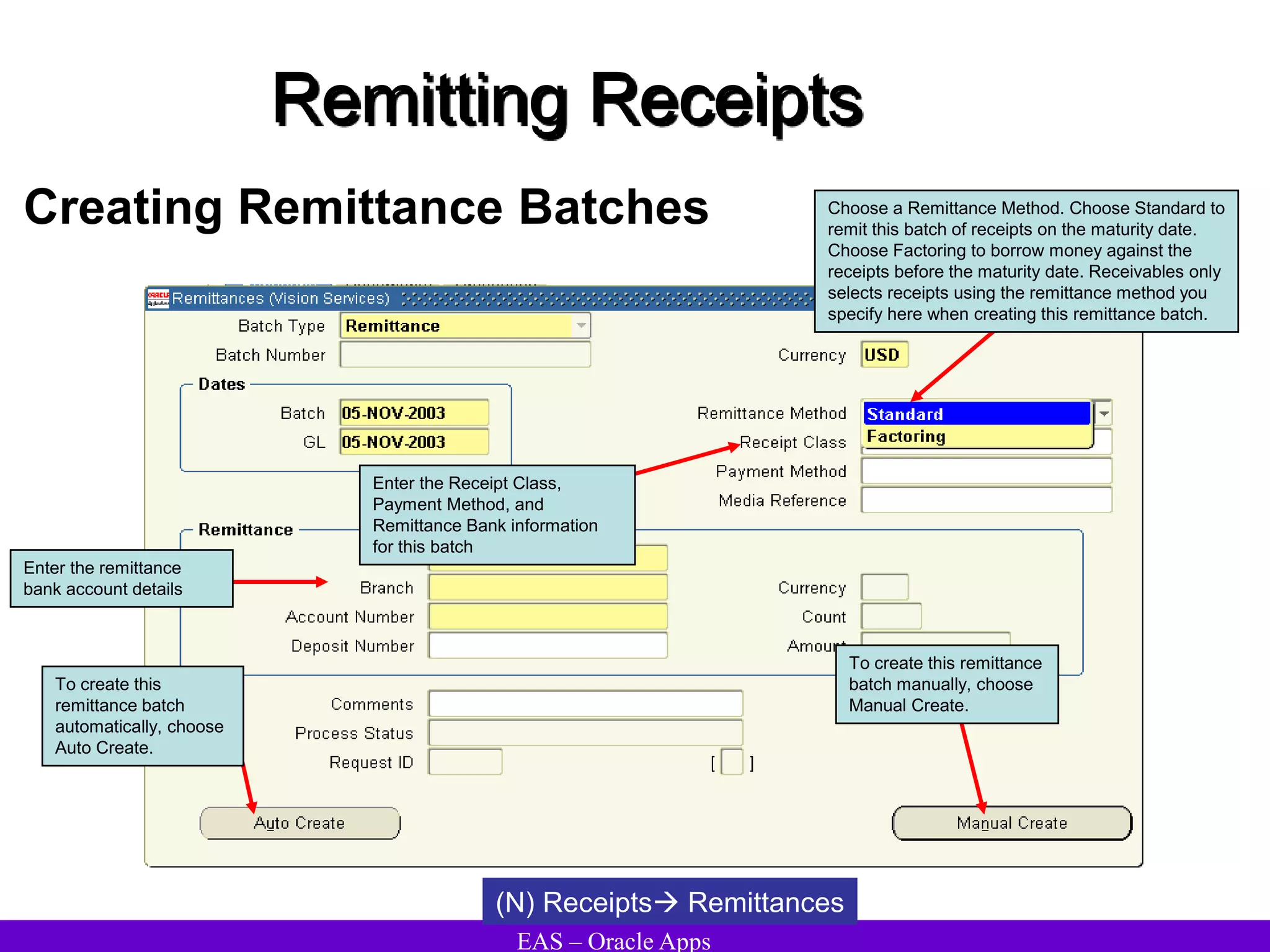 EAS – Oracle Apps
Remitting Receipts
Creating Remittance Batches
(N) Receipts Remittances
Enter the Receipt Class,
Payment Method, and
Remittance Bank information
for this batch
To create this
remittance batch
automatically, choose
Auto Create.
To create this remittance
batch manually, choose
Manual Create.
Choose a Remittance Method. Choose Standard to
remit this batch of receipts on the maturity date.
Choose Factoring to borrow money against the
receipts before the maturity date. Receivables only
selects receipts using the remittance method you
specify here when creating this remittance batch.
Enter the remittance
bank account details
 