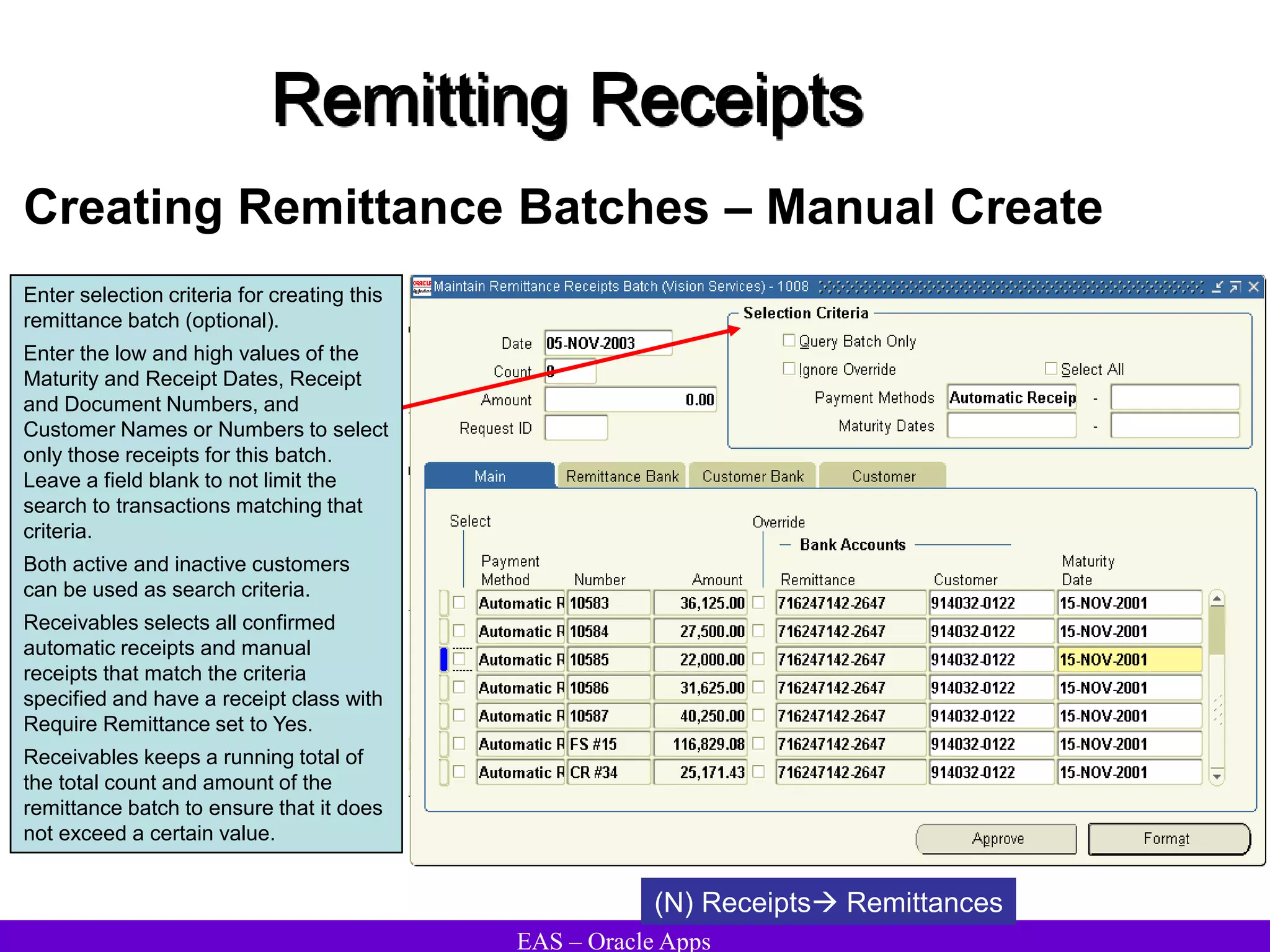 EAS – Oracle Apps
Remitting Receipts
Creating Remittance Batches – Manual Create
(N) Receipts Remittances
Enter selection criteria for creating this
remittance batch (optional).
Enter the low and high values of the
Maturity and Receipt Dates, Receipt
and Document Numbers, and
Customer Names or Numbers to select
only those receipts for this batch.
Leave a field blank to not limit the
search to transactions matching that
criteria.
Both active and inactive customers
can be used as search criteria.
Receivables selects all confirmed
automatic receipts and manual
receipts that match the criteria
specified and have a receipt class with
Require Remittance set to Yes.
Receivables keeps a running total of
the total count and amount of the
remittance batch to ensure that it does
not exceed a certain value.
 