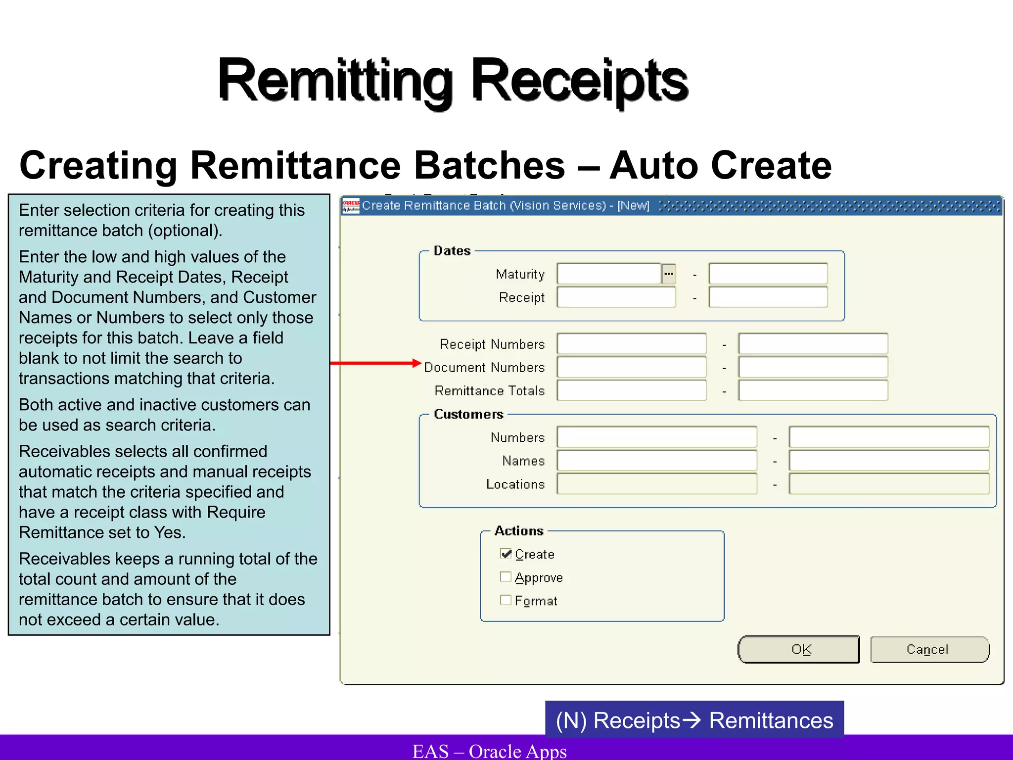 EAS – Oracle Apps
Remitting Receipts
Creating Remittance Batches – Auto Create
(N) Receipts Remittances
Enter selection criteria for creating this
remittance batch (optional).
Enter the low and high values of the
Maturity and Receipt Dates, Receipt
and Document Numbers, and Customer
Names or Numbers to select only those
receipts for this batch. Leave a field
blank to not limit the search to
transactions matching that criteria.
Both active and inactive customers can
be used as search criteria.
Receivables selects all confirmed
automatic receipts and manual receipts
that match the criteria specified and
have a receipt class with Require
Remittance set to Yes.
Receivables keeps a running total of the
total count and amount of the
remittance batch to ensure that it does
not exceed a certain value.
 
