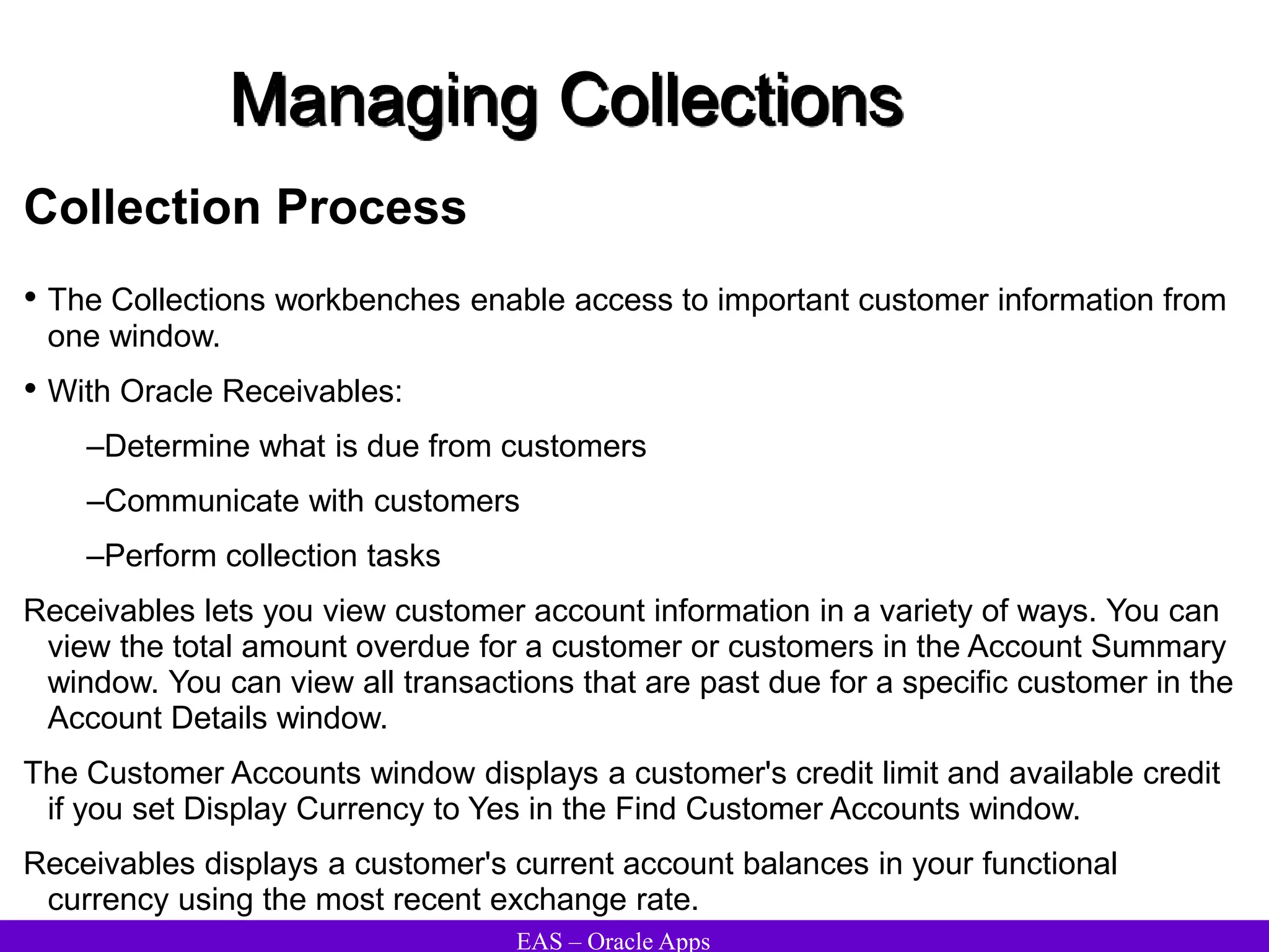 EAS – Oracle Apps
Managing Collections
Collection Process
• The Collections workbenches enable access to important customer information from
one window.
• With Oracle Receivables:
–Determine what is due from customers
–Communicate with customers
–Perform collection tasks
Receivables lets you view customer account information in a variety of ways. You can
view the total amount overdue for a customer or customers in the Account Summary
window. You can view all transactions that are past due for a specific customer in the
Account Details window.
The Customer Accounts window displays a customer's credit limit and available credit
if you set Display Currency to Yes in the Find Customer Accounts window.
Receivables displays a customer's current account balances in your functional
currency using the most recent exchange rate.
 