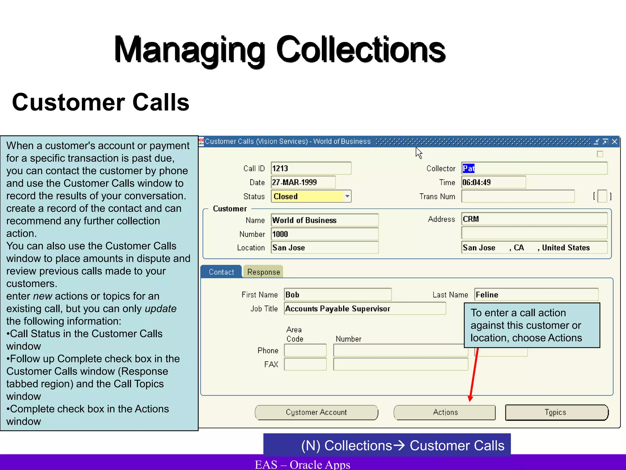 EAS – Oracle Apps
Managing Collections
Customer Calls
When a customer's account or payment
for a specific transaction is past due,
you can contact the customer by phone
and use the Customer Calls window to
record the results of your conversation.
create a record of the contact and can
recommend any further collection
action.
You can also use the Customer Calls
window to place amounts in dispute and
review previous calls made to your
customers.
enter new actions or topics for an
existing call, but you can only update
the following information:
•Call Status in the Customer Calls
window
•Follow up Complete check box in the
Customer Calls window (Response
tabbed region) and the Call Topics
window
•Complete check box in the Actions
window
To enter a call action
against this customer or
location, choose Actions
(N) Collections Customer Calls
 
