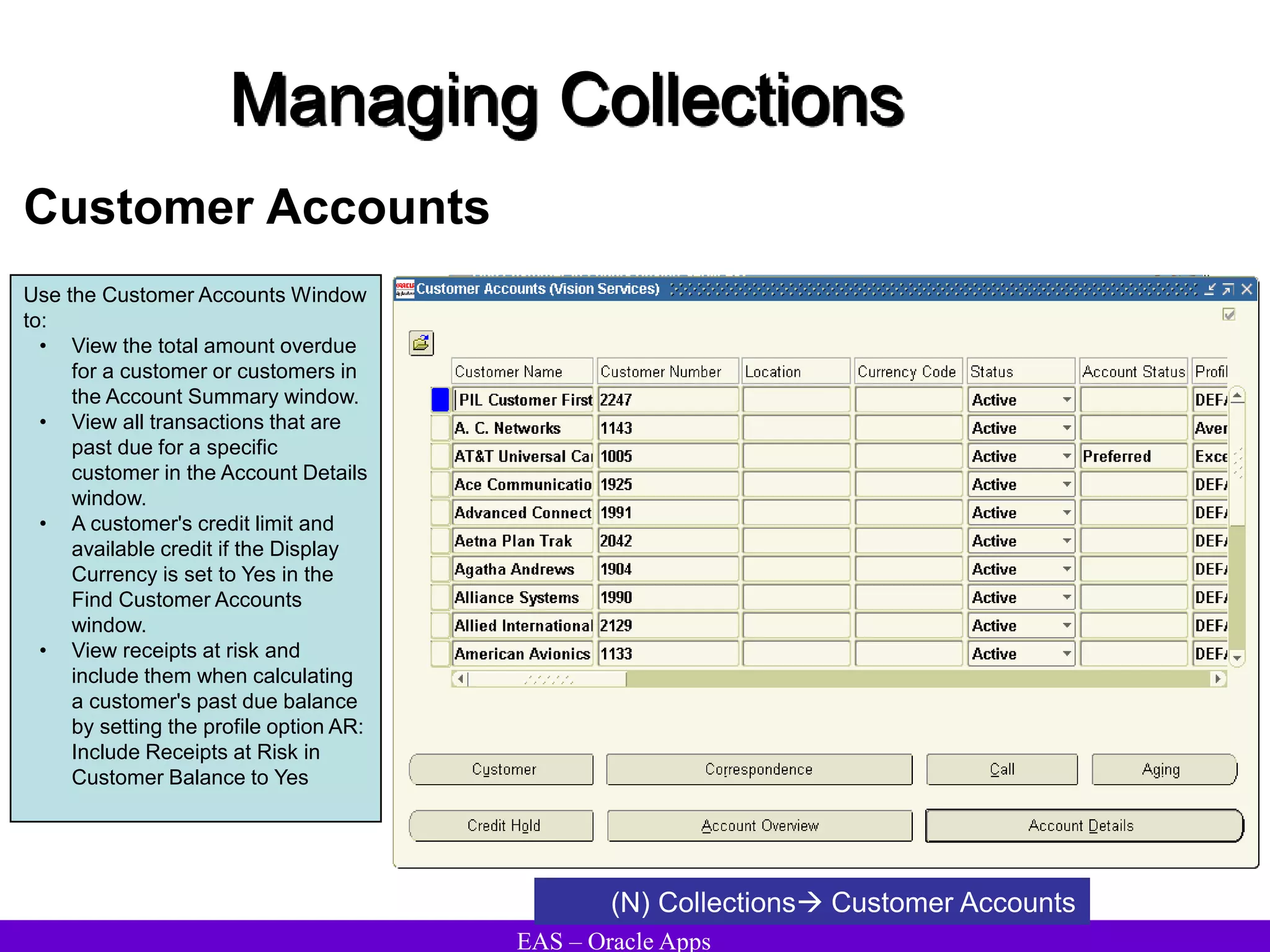 EAS – Oracle Apps
Managing Collections
Customer Accounts
(N) Collections Customer Accounts
Use the Customer Accounts Window
to:
• View the total amount overdue
for a customer or customers in
the Account Summary window.
• View all transactions that are
past due for a specific
customer in the Account Details
window.
• A customer's credit limit and
available credit if the Display
Currency is set to Yes in the
Find Customer Accounts
window.
• View receipts at risk and
include them when calculating
a customer's past due balance
by setting the profile option AR:
Include Receipts at Risk in
Customer Balance to Yes
 