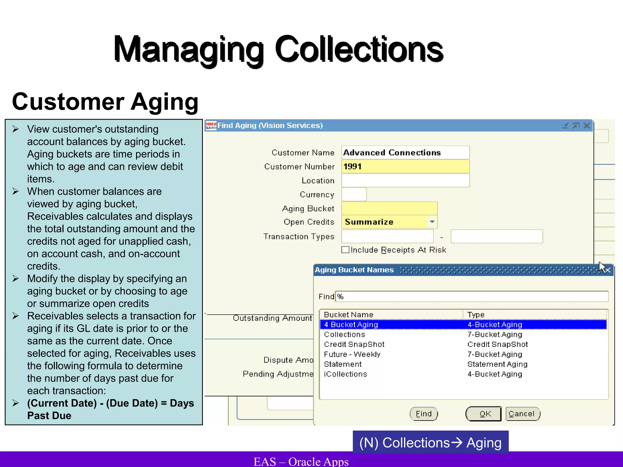 EAS – Oracle Apps
Managing Collections
Customer Aging
 View customer's outstanding
account balances by aging bucket.
Aging buckets are time periods in
which to age and can review debit
items.
 When customer balances are
viewed by aging bucket,
Receivables calculates and displays
the total outstanding amount and the
credits not aged for unapplied cash,
on account cash, and on-account
credits.
 Modify the display by specifying an
aging bucket or by choosing to age
or summarize open credits
 Receivables selects a transaction for
aging if its GL date is prior to or the
same as the current date. Once
selected for aging, Receivables uses
the following formula to determine
the number of days past due for
each transaction:
 (Current Date) - (Due Date) = Days
Past Due
(N) Collections Aging
 