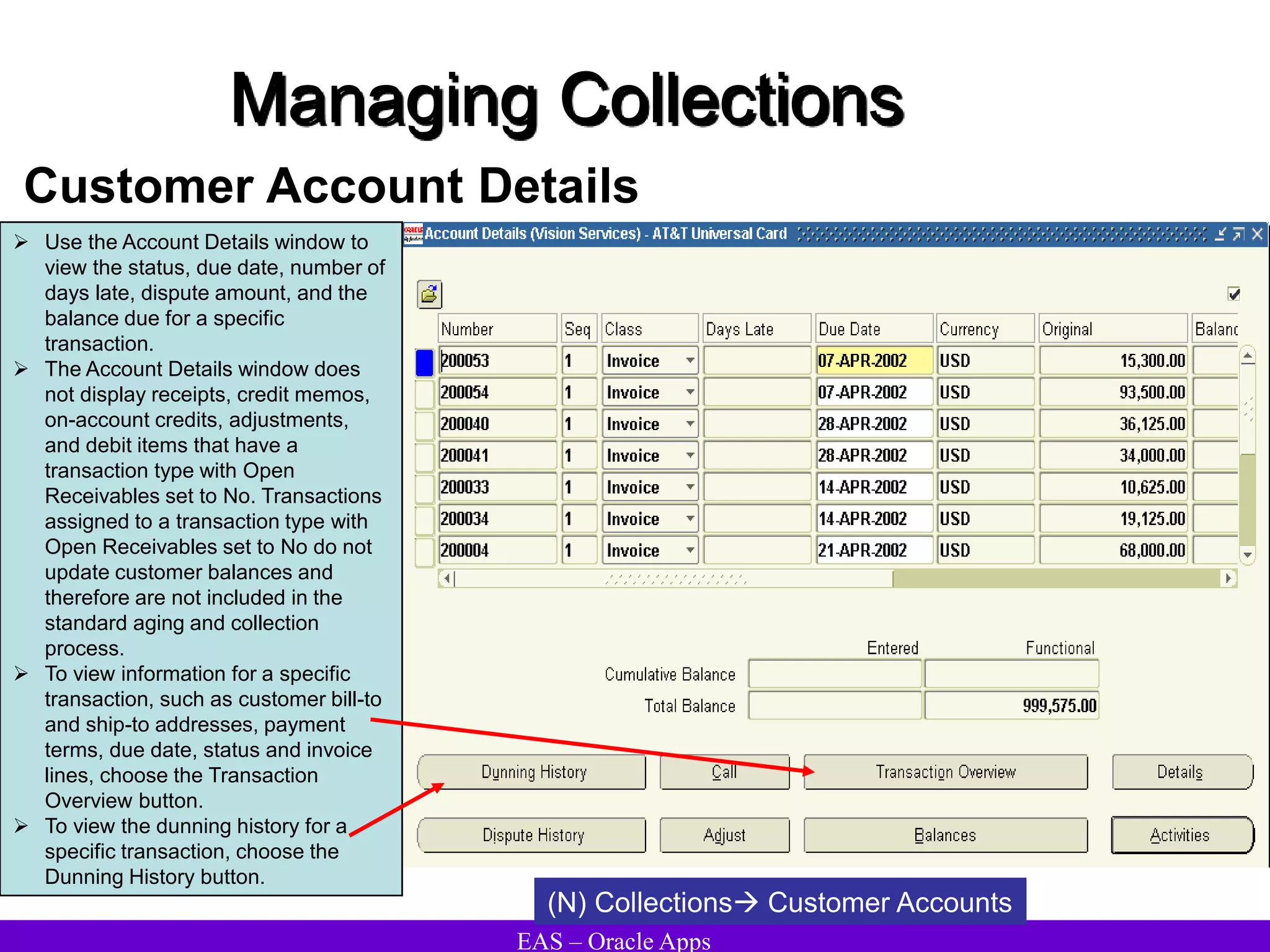 EAS – Oracle Apps
Managing Collections
Customer Account Details
(N) Collections Customer Accounts
 Use the Account Details window to
view the status, due date, number of
days late, dispute amount, and the
balance due for a specific
transaction.
 The Account Details window does
not display receipts, credit memos,
on-account credits, adjustments,
and debit items that have a
transaction type with Open
Receivables set to No. Transactions
assigned to a transaction type with
Open Receivables set to No do not
update customer balances and
therefore are not included in the
standard aging and collection
process.
 To view information for a specific
transaction, such as customer bill-to
and ship-to addresses, payment
terms, due date, status and invoice
lines, choose the Transaction
Overview button.
 To view the dunning history for a
specific transaction, choose the
Dunning History button.
 