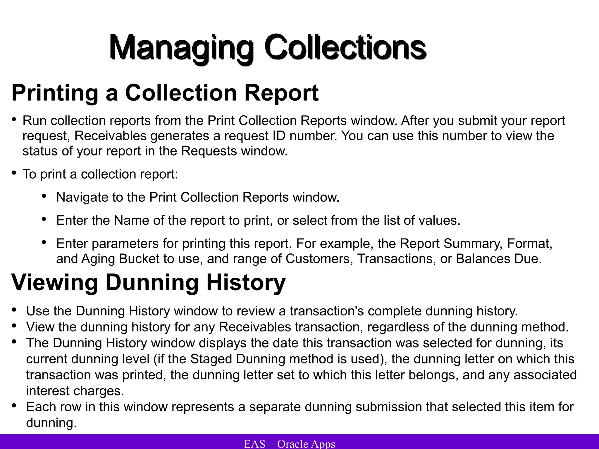 EAS – Oracle Apps
Managing Collections
Printing a Collection Report
• Run collection reports from the Print Collection Reports window. After you submit your report
request, Receivables generates a request ID number. You can use this number to view the
status of your report in the Requests window.
• To print a collection report:
• Navigate to the Print Collection Reports window.
• Enter the Name of the report to print, or select from the list of values.
• Enter parameters for printing this report. For example, the Report Summary, Format,
and Aging Bucket to use, and range of Customers, Transactions, or Balances Due.
Viewing Dunning History
• Use the Dunning History window to review a transaction's complete dunning history.
• View the dunning history for any Receivables transaction, regardless of the dunning method.
• The Dunning History window displays the date this transaction was selected for dunning, its
current dunning level (if the Staged Dunning method is used), the dunning letter on which this
transaction was printed, the dunning letter set to which this letter belongs, and any associated
interest charges.
• Each row in this window represents a separate dunning submission that selected this item for
dunning.
 