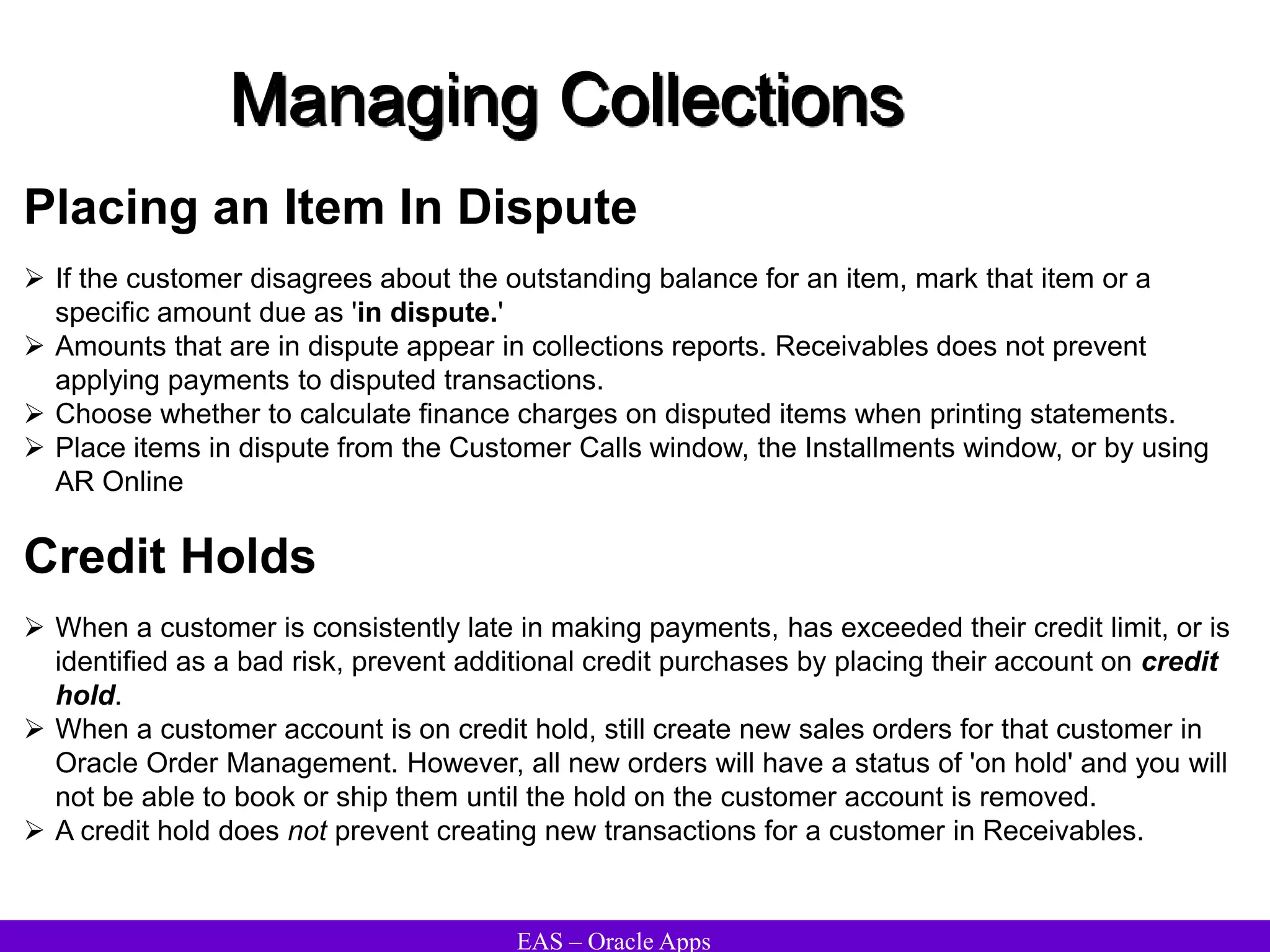 EAS – Oracle Apps
Managing Collections
Placing an Item In Dispute
 If the customer disagrees about the outstanding balance for an item, mark that item or a
specific amount due as 'in dispute.'
 Amounts that are in dispute appear in collections reports. Receivables does not prevent
applying payments to disputed transactions.
 Choose whether to calculate finance charges on disputed items when printing statements.
 Place items in dispute from the Customer Calls window, the Installments window, or by using
AR Online
Credit Holds
 When a customer is consistently late in making payments, has exceeded their credit limit, or is
identified as a bad risk, prevent additional credit purchases by placing their account on credit
hold.
 When a customer account is on credit hold, still create new sales orders for that customer in
Oracle Order Management. However, all new orders will have a status of 'on hold' and you will
not be able to book or ship them until the hold on the customer account is removed.
 A credit hold does not prevent creating new transactions for a customer in Receivables.
 