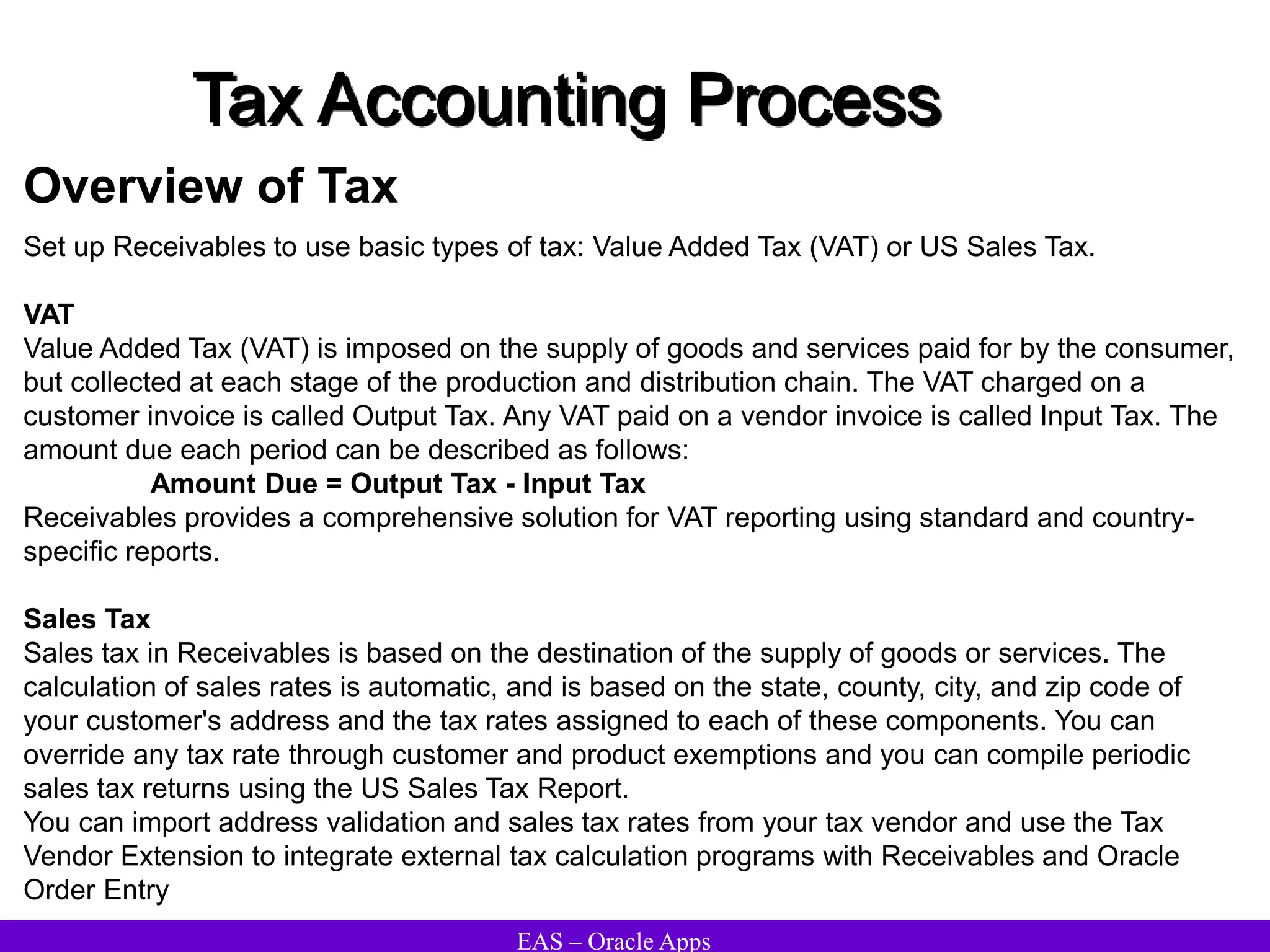 EAS – Oracle Apps
Tax Accounting Process
Overview of Tax
Set up Receivables to use basic types of tax: Value Added Tax (VAT) or US Sales Tax.
VAT
Value Added Tax (VAT) is imposed on the supply of goods and services paid for by the consumer,
but collected at each stage of the production and distribution chain. The VAT charged on a
customer invoice is called Output Tax. Any VAT paid on a vendor invoice is called Input Tax. The
amount due each period can be described as follows:
Amount Due = Output Tax - Input Tax
Receivables provides a comprehensive solution for VAT reporting using standard and country-
specific reports.
Sales Tax
Sales tax in Receivables is based on the destination of the supply of goods or services. The
calculation of sales rates is automatic, and is based on the state, county, city, and zip code of
your customer's address and the tax rates assigned to each of these components. You can
override any tax rate through customer and product exemptions and you can compile periodic
sales tax returns using the US Sales Tax Report.
You can import address validation and sales tax rates from your tax vendor and use the Tax
Vendor Extension to integrate external tax calculation programs with Receivables and Oracle
Order Entry
 
