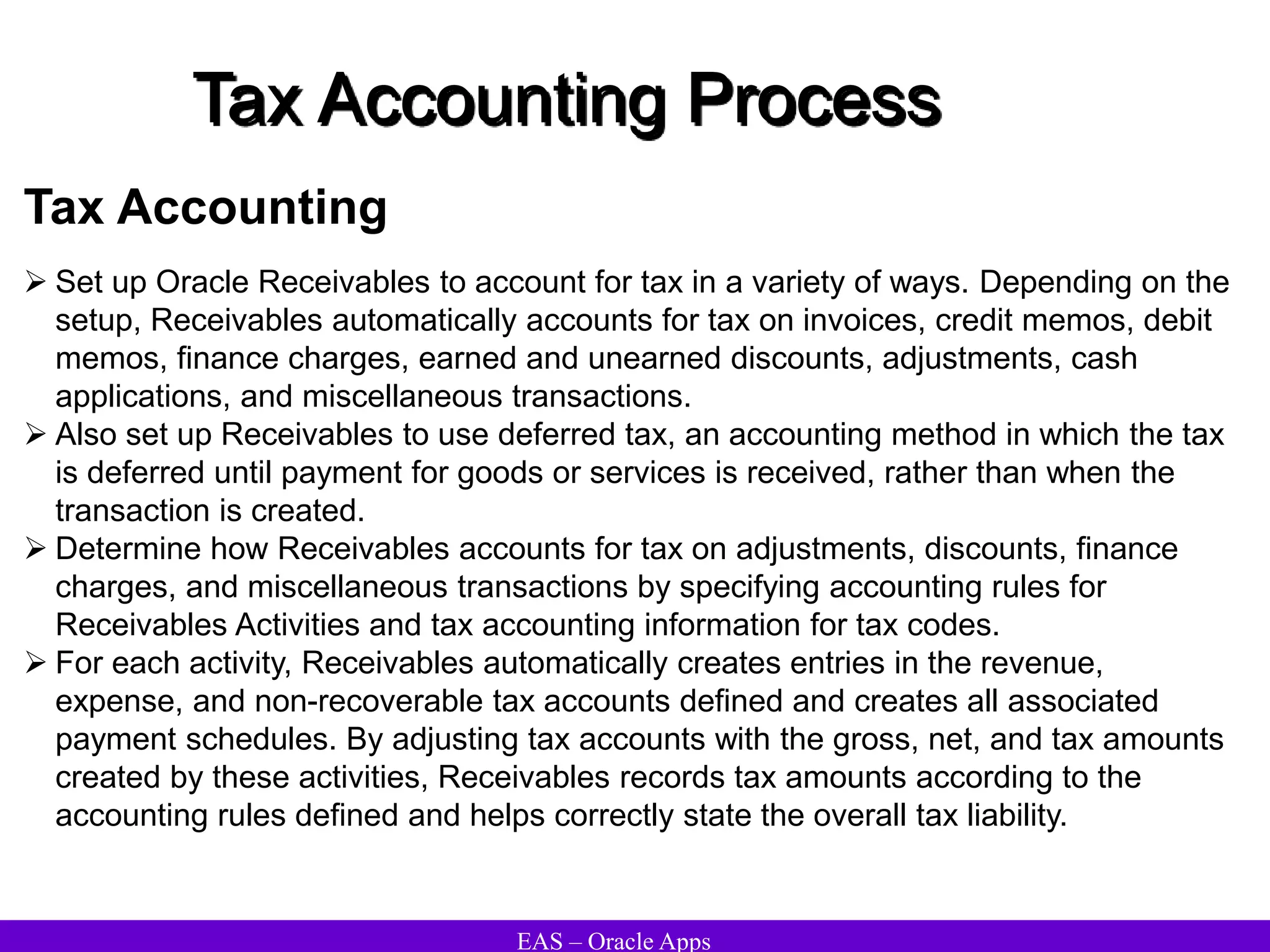 EAS – Oracle Apps
Tax Accounting Process
Tax Accounting
 Set up Oracle Receivables to account for tax in a variety of ways. Depending on the
setup, Receivables automatically accounts for tax on invoices, credit memos, debit
memos, finance charges, earned and unearned discounts, adjustments, cash
applications, and miscellaneous transactions.
 Also set up Receivables to use deferred tax, an accounting method in which the tax
is deferred until payment for goods or services is received, rather than when the
transaction is created.
 Determine how Receivables accounts for tax on adjustments, discounts, finance
charges, and miscellaneous transactions by specifying accounting rules for
Receivables Activities and tax accounting information for tax codes.
 For each activity, Receivables automatically creates entries in the revenue,
expense, and non-recoverable tax accounts defined and creates all associated
payment schedules. By adjusting tax accounts with the gross, net, and tax amounts
created by these activities, Receivables records tax amounts according to the
accounting rules defined and helps correctly state the overall tax liability.
 