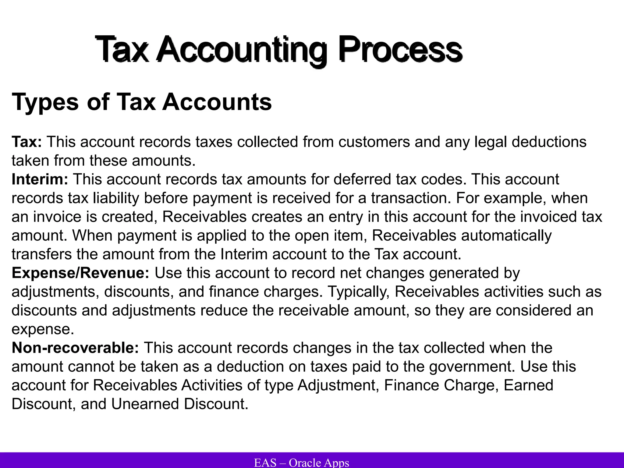 EAS – Oracle Apps
Tax Accounting Process
Types of Tax Accounts
Tax: This account records taxes collected from customers and any legal deductions
taken from these amounts.
Interim: This account records tax amounts for deferred tax codes. This account
records tax liability before payment is received for a transaction. For example, when
an invoice is created, Receivables creates an entry in this account for the invoiced tax
amount. When payment is applied to the open item, Receivables automatically
transfers the amount from the Interim account to the Tax account.
Expense/Revenue: Use this account to record net changes generated by
adjustments, discounts, and finance charges. Typically, Receivables activities such as
discounts and adjustments reduce the receivable amount, so they are considered an
expense.
Non-recoverable: This account records changes in the tax collected when the
amount cannot be taken as a deduction on taxes paid to the government. Use this
account for Receivables Activities of type Adjustment, Finance Charge, Earned
Discount, and Unearned Discount.
 
