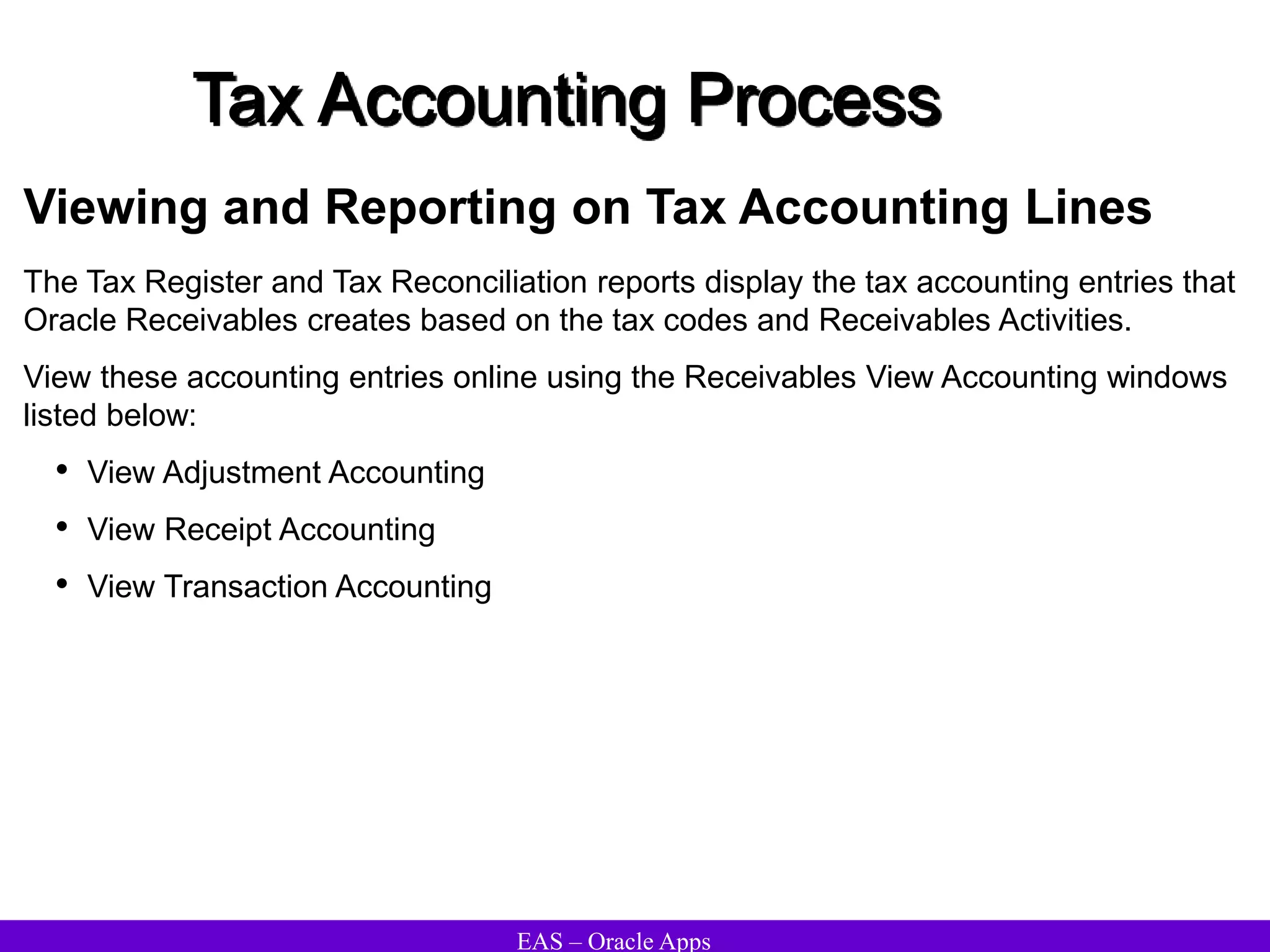EAS – Oracle Apps
Tax Accounting Process
Viewing and Reporting on Tax Accounting Lines
The Tax Register and Tax Reconciliation reports display the tax accounting entries that
Oracle Receivables creates based on the tax codes and Receivables Activities.
View these accounting entries online using the Receivables View Accounting windows
listed below:
• View Adjustment Accounting
• View Receipt Accounting
• View Transaction Accounting
 