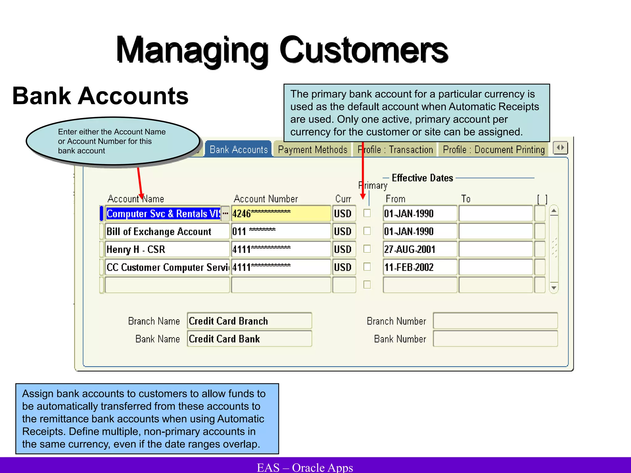 EAS – Oracle Apps
Managing Customers
Bank Accounts
Assign bank accounts to customers to allow funds to
be automatically transferred from these accounts to
the remittance bank accounts when using Automatic
Receipts. Define multiple, non-primary accounts in
the same currency, even if the date ranges overlap.
Enter either the Account Name
or Account Number for this
bank account
The primary bank account for a particular currency is
used as the default account when Automatic Receipts
are used. Only one active, primary account per
currency for the customer or site can be assigned.
 
