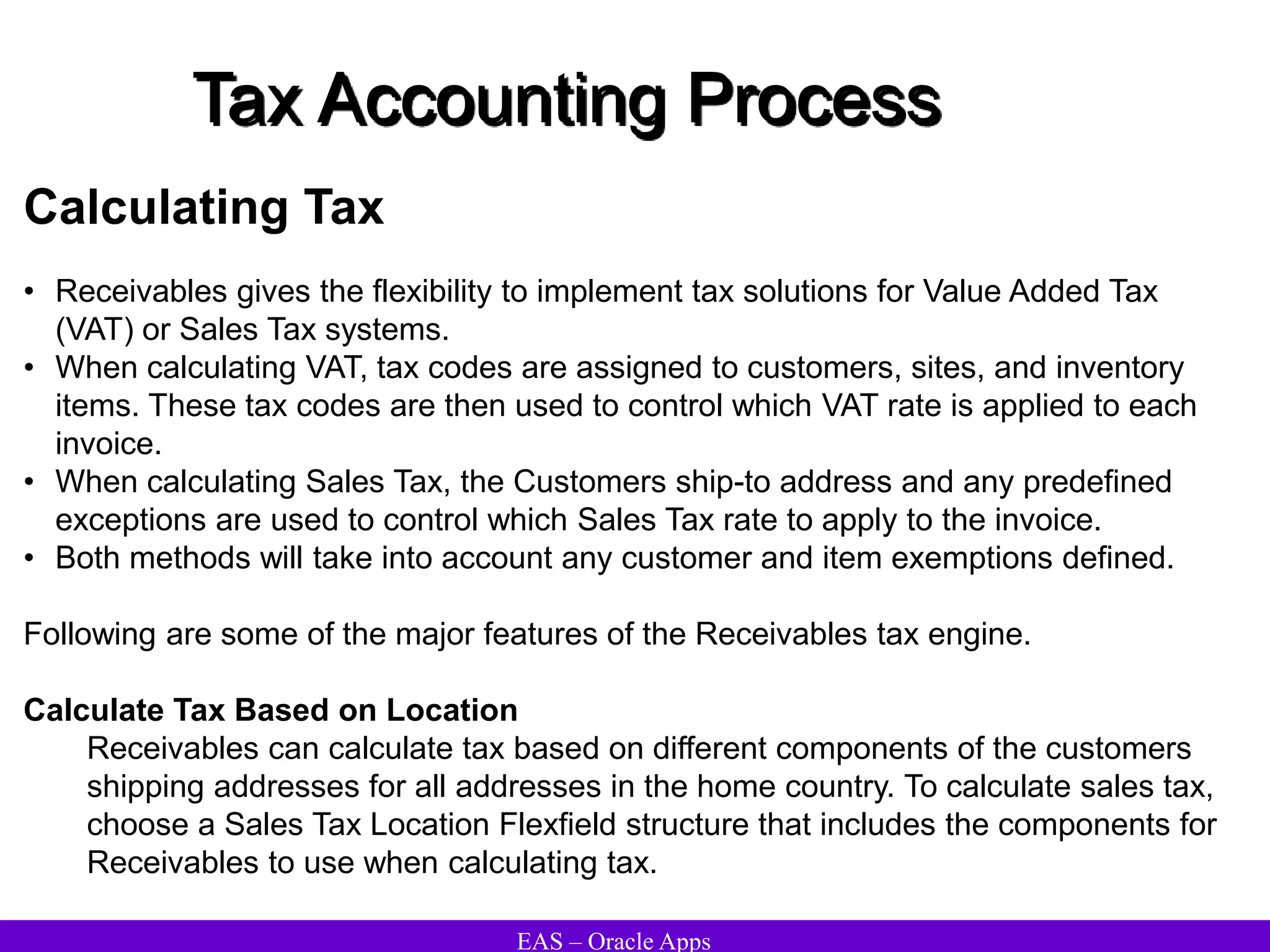 EAS – Oracle Apps
Tax Accounting Process
Calculating Tax
• Receivables gives the flexibility to implement tax solutions for Value Added Tax
(VAT) or Sales Tax systems.
• When calculating VAT, tax codes are assigned to customers, sites, and inventory
items. These tax codes are then used to control which VAT rate is applied to each
invoice.
• When calculating Sales Tax, the Customers ship-to address and any predefined
exceptions are used to control which Sales Tax rate to apply to the invoice.
• Both methods will take into account any customer and item exemptions defined.
Following are some of the major features of the Receivables tax engine.
Calculate Tax Based on Location
Receivables can calculate tax based on different components of the customers
shipping addresses for all addresses in the home country. To calculate sales tax,
choose a Sales Tax Location Flexfield structure that includes the components for
Receivables to use when calculating tax.
 