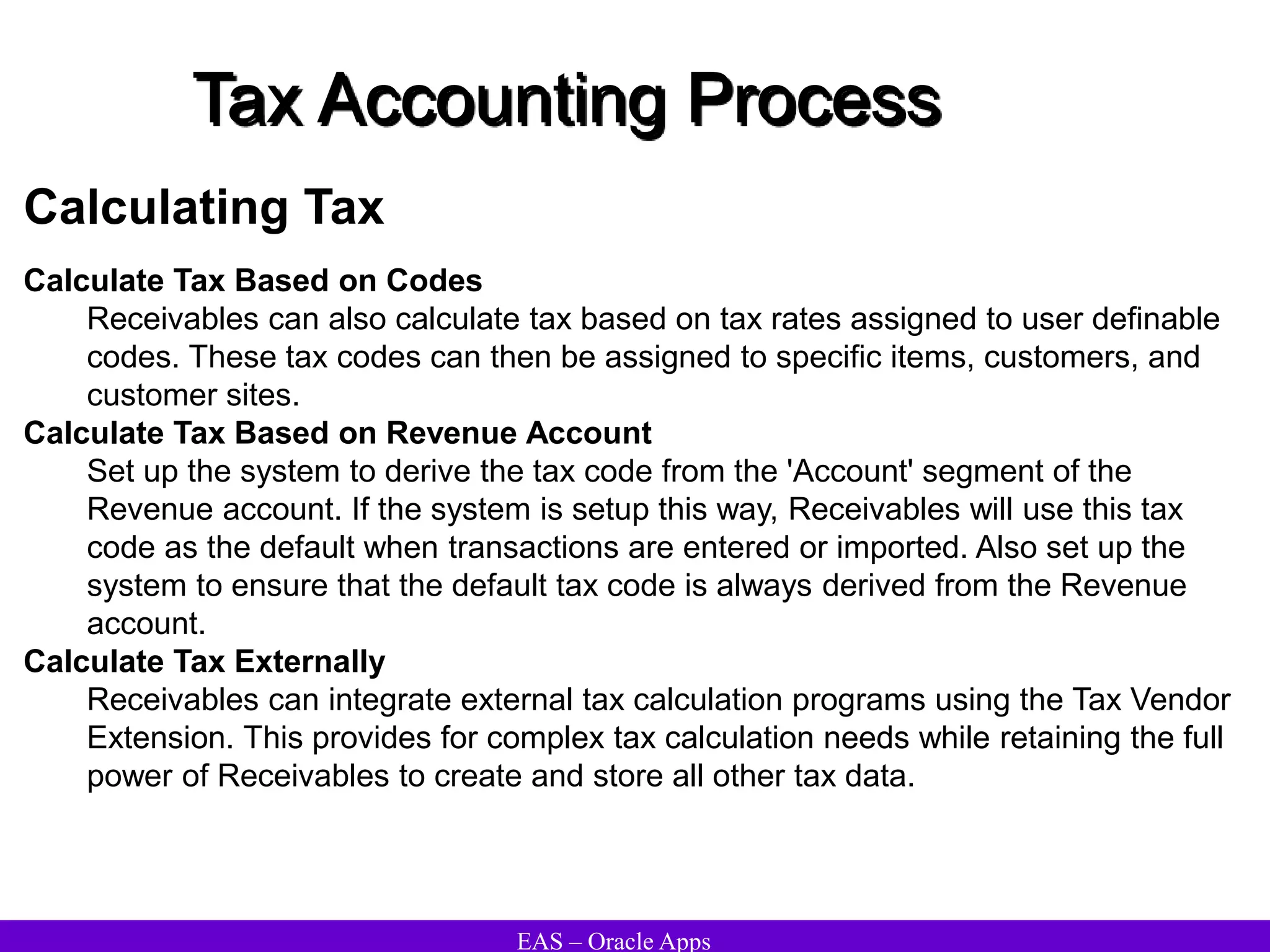 EAS – Oracle Apps
Tax Accounting Process
Calculating Tax
Calculate Tax Based on Codes
Receivables can also calculate tax based on tax rates assigned to user definable
codes. These tax codes can then be assigned to specific items, customers, and
customer sites.
Calculate Tax Based on Revenue Account
Set up the system to derive the tax code from the 'Account' segment of the
Revenue account. If the system is setup this way, Receivables will use this tax
code as the default when transactions are entered or imported. Also set up the
system to ensure that the default tax code is always derived from the Revenue
account.
Calculate Tax Externally
Receivables can integrate external tax calculation programs using the Tax Vendor
Extension. This provides for complex tax calculation needs while retaining the full
power of Receivables to create and store all other tax data.
 