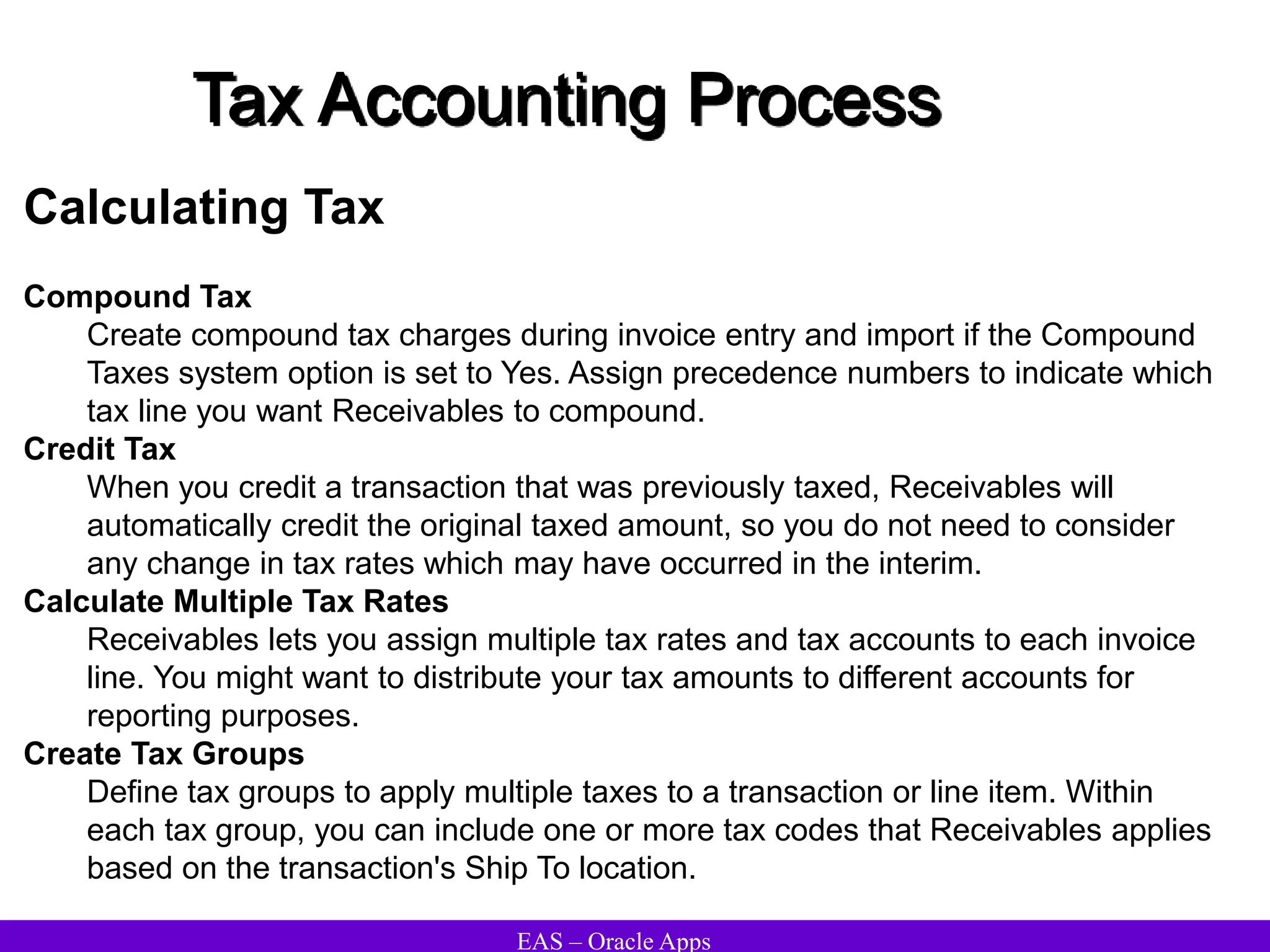 EAS – Oracle Apps
Tax Accounting Process
Calculating Tax
Compound Tax
Create compound tax charges during invoice entry and import if the Compound
Taxes system option is set to Yes. Assign precedence numbers to indicate which
tax line you want Receivables to compound.
Credit Tax
When you credit a transaction that was previously taxed, Receivables will
automatically credit the original taxed amount, so you do not need to consider
any change in tax rates which may have occurred in the interim.
Calculate Multiple Tax Rates
Receivables lets you assign multiple tax rates and tax accounts to each invoice
line. You might want to distribute your tax amounts to different accounts for
reporting purposes.
Create Tax Groups
Define tax groups to apply multiple taxes to a transaction or line item. Within
each tax group, you can include one or more tax codes that Receivables applies
based on the transaction's Ship To location.
 