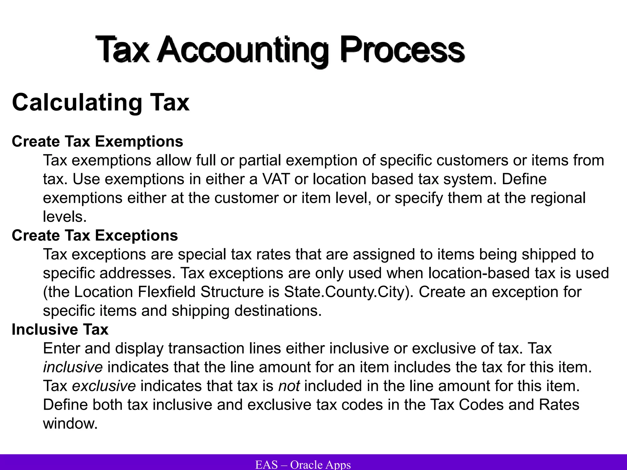 EAS – Oracle Apps
Tax Accounting Process
Calculating Tax
Create Tax Exemptions
Tax exemptions allow full or partial exemption of specific customers or items from
tax. Use exemptions in either a VAT or location based tax system. Define
exemptions either at the customer or item level, or specify them at the regional
levels.
Create Tax Exceptions
Tax exceptions are special tax rates that are assigned to items being shipped to
specific addresses. Tax exceptions are only used when location-based tax is used
(the Location Flexfield Structure is State.County.City). Create an exception for
specific items and shipping destinations.
Inclusive Tax
Enter and display transaction lines either inclusive or exclusive of tax. Tax
inclusive indicates that the line amount for an item includes the tax for this item.
Tax exclusive indicates that tax is not included in the line amount for this item.
Define both tax inclusive and exclusive tax codes in the Tax Codes and Rates
window.
 
