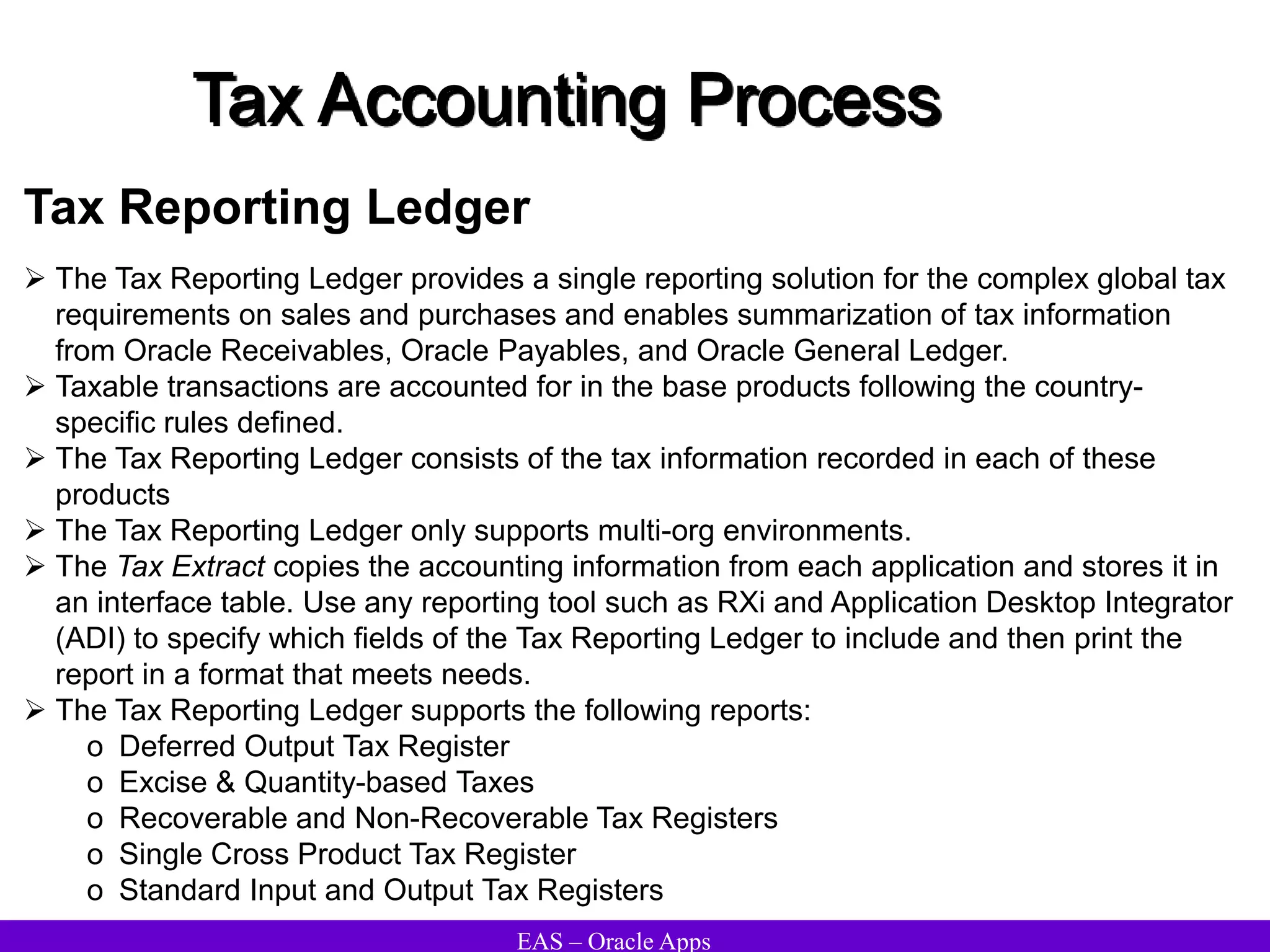 EAS – Oracle Apps
Tax Accounting Process
Tax Reporting Ledger
 The Tax Reporting Ledger provides a single reporting solution for the complex global tax
requirements on sales and purchases and enables summarization of tax information
from Oracle Receivables, Oracle Payables, and Oracle General Ledger.
 Taxable transactions are accounted for in the base products following the country-
specific rules defined.
 The Tax Reporting Ledger consists of the tax information recorded in each of these
products
 The Tax Reporting Ledger only supports multi-org environments.
 The Tax Extract copies the accounting information from each application and stores it in
an interface table. Use any reporting tool such as RXi and Application Desktop Integrator
(ADI) to specify which fields of the Tax Reporting Ledger to include and then print the
report in a format that meets needs.
 The Tax Reporting Ledger supports the following reports:
o Deferred Output Tax Register
o Excise & Quantity-based Taxes
o Recoverable and Non-Recoverable Tax Registers
o Single Cross Product Tax Register
o Standard Input and Output Tax Registers
 