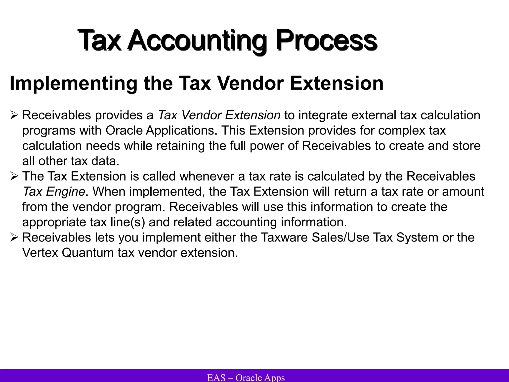 EAS – Oracle Apps
Tax Accounting Process
Implementing the Tax Vendor Extension
 Receivables provides a Tax Vendor Extension to integrate external tax calculation
programs with Oracle Applications. This Extension provides for complex tax
calculation needs while retaining the full power of Receivables to create and store
all other tax data.
 The Tax Extension is called whenever a tax rate is calculated by the Receivables
Tax Engine. When implemented, the Tax Extension will return a tax rate or amount
from the vendor program. Receivables will use this information to create the
appropriate tax line(s) and related accounting information.
 Receivables lets you implement either the Taxware Sales/Use Tax System or the
Vertex Quantum tax vendor extension.
 