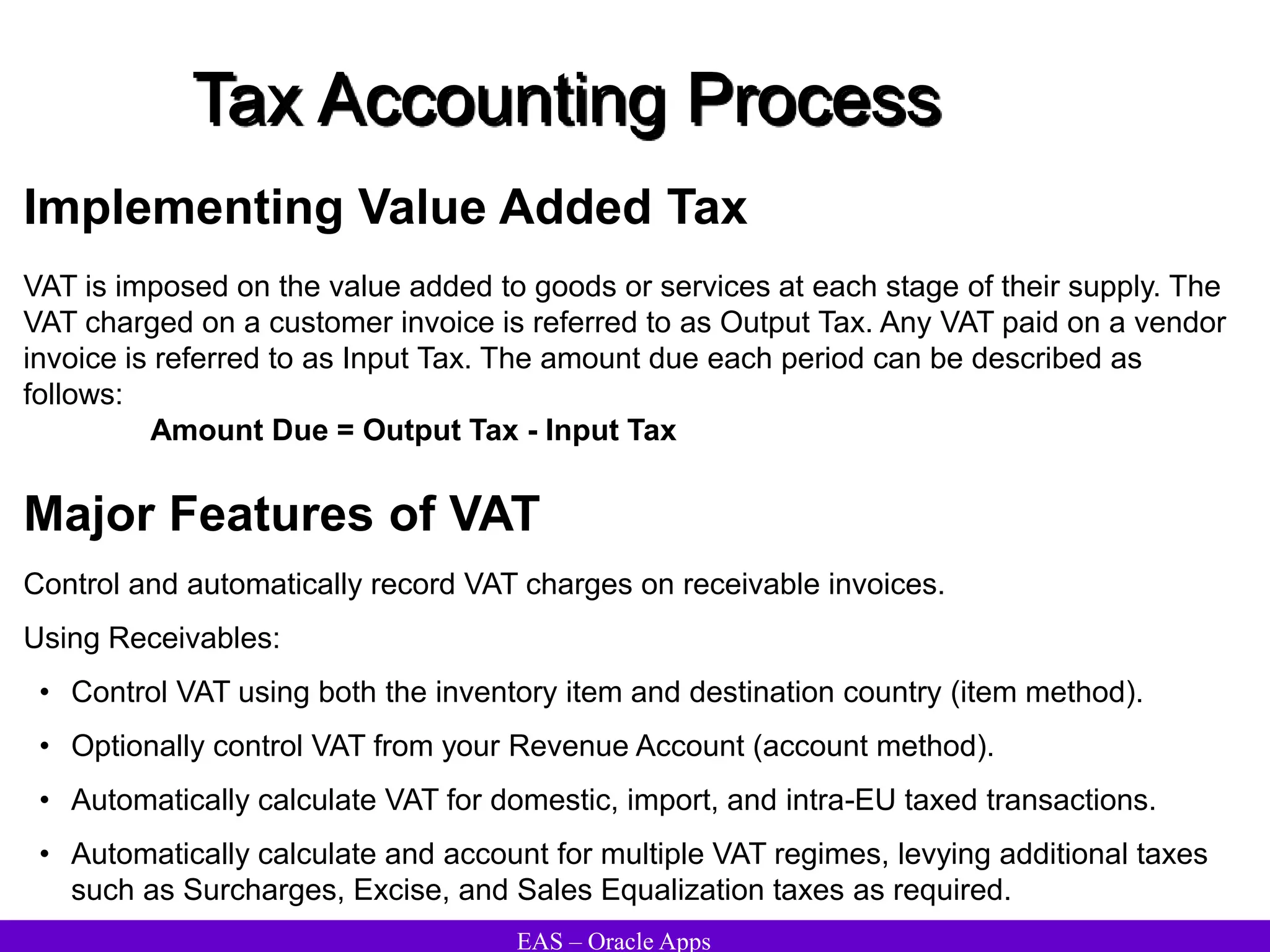 EAS – Oracle Apps
Tax Accounting Process
Implementing Value Added Tax
VAT is imposed on the value added to goods or services at each stage of their supply. The
VAT charged on a customer invoice is referred to as Output Tax. Any VAT paid on a vendor
invoice is referred to as Input Tax. The amount due each period can be described as
follows:
Amount Due = Output Tax - Input Tax
Major Features of VAT
Control and automatically record VAT charges on receivable invoices.
Using Receivables:
• Control VAT using both the inventory item and destination country (item method).
• Optionally control VAT from your Revenue Account (account method).
• Automatically calculate VAT for domestic, import, and intra-EU taxed transactions.
• Automatically calculate and account for multiple VAT regimes, levying additional taxes
such as Surcharges, Excise, and Sales Equalization taxes as required.
 
