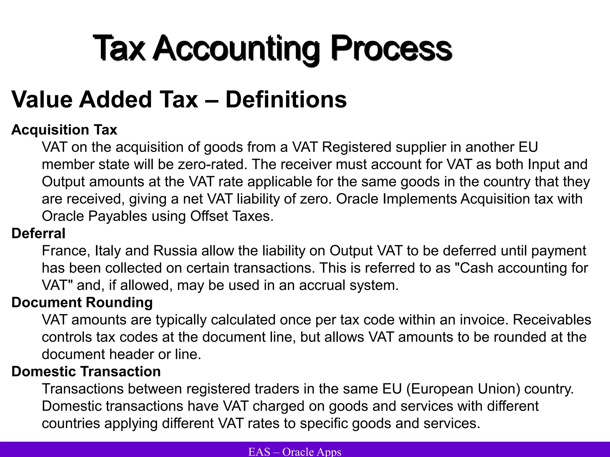 EAS – Oracle Apps
Tax Accounting Process
Value Added Tax – Definitions
Acquisition Tax
VAT on the acquisition of goods from a VAT Registered supplier in another EU
member state will be zero-rated. The receiver must account for VAT as both Input and
Output amounts at the VAT rate applicable for the same goods in the country that they
are received, giving a net VAT liability of zero. Oracle Implements Acquisition tax with
Oracle Payables using Offset Taxes.
Deferral
France, Italy and Russia allow the liability on Output VAT to be deferred until payment
has been collected on certain transactions. This is referred to as "Cash accounting for
VAT" and, if allowed, may be used in an accrual system.
Document Rounding
VAT amounts are typically calculated once per tax code within an invoice. Receivables
controls tax codes at the document line, but allows VAT amounts to be rounded at the
document header or line.
Domestic Transaction
Transactions between registered traders in the same EU (European Union) country.
Domestic transactions have VAT charged on goods and services with different
countries applying different VAT rates to specific goods and services.
 