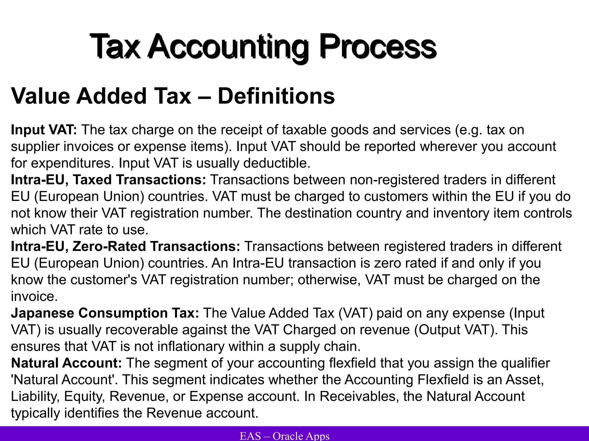 EAS – Oracle Apps
Tax Accounting Process
Value Added Tax – Definitions
Input VAT: The tax charge on the receipt of taxable goods and services (e.g. tax on
supplier invoices or expense items). Input VAT should be reported wherever you account
for expenditures. Input VAT is usually deductible.
Intra-EU, Taxed Transactions: Transactions between non-registered traders in different
EU (European Union) countries. VAT must be charged to customers within the EU if you do
not know their VAT registration number. The destination country and inventory item controls
which VAT rate to use.
Intra-EU, Zero-Rated Transactions: Transactions between registered traders in different
EU (European Union) countries. An Intra-EU transaction is zero rated if and only if you
know the customer's VAT registration number; otherwise, VAT must be charged on the
invoice.
Japanese Consumption Tax: The Value Added Tax (VAT) paid on any expense (Input
VAT) is usually recoverable against the VAT Charged on revenue (Output VAT). This
ensures that VAT is not inflationary within a supply chain.
Natural Account: The segment of your accounting flexfield that you assign the qualifier
'Natural Account'. This segment indicates whether the Accounting Flexfield is an Asset,
Liability, Equity, Revenue, or Expense account. In Receivables, the Natural Account
typically identifies the Revenue account.
 