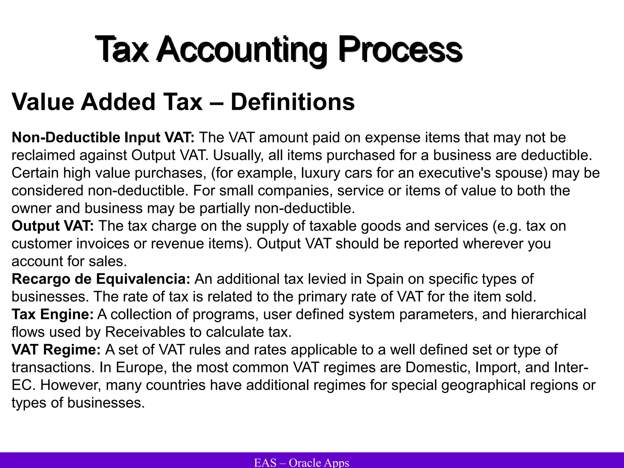 EAS – Oracle Apps
Tax Accounting Process
Value Added Tax – Definitions
Non-Deductible Input VAT: The VAT amount paid on expense items that may not be
reclaimed against Output VAT. Usually, all items purchased for a business are deductible.
Certain high value purchases, (for example, luxury cars for an executive's spouse) may be
considered non-deductible. For small companies, service or items of value to both the
owner and business may be partially non-deductible.
Output VAT: The tax charge on the supply of taxable goods and services (e.g. tax on
customer invoices or revenue items). Output VAT should be reported wherever you
account for sales.
Recargo de Equivalencia: An additional tax levied in Spain on specific types of
businesses. The rate of tax is related to the primary rate of VAT for the item sold.
Tax Engine: A collection of programs, user defined system parameters, and hierarchical
flows used by Receivables to calculate tax.
VAT Regime: A set of VAT rules and rates applicable to a well defined set or type of
transactions. In Europe, the most common VAT regimes are Domestic, Import, and Inter-
EC. However, many countries have additional regimes for special geographical regions or
types of businesses.
 