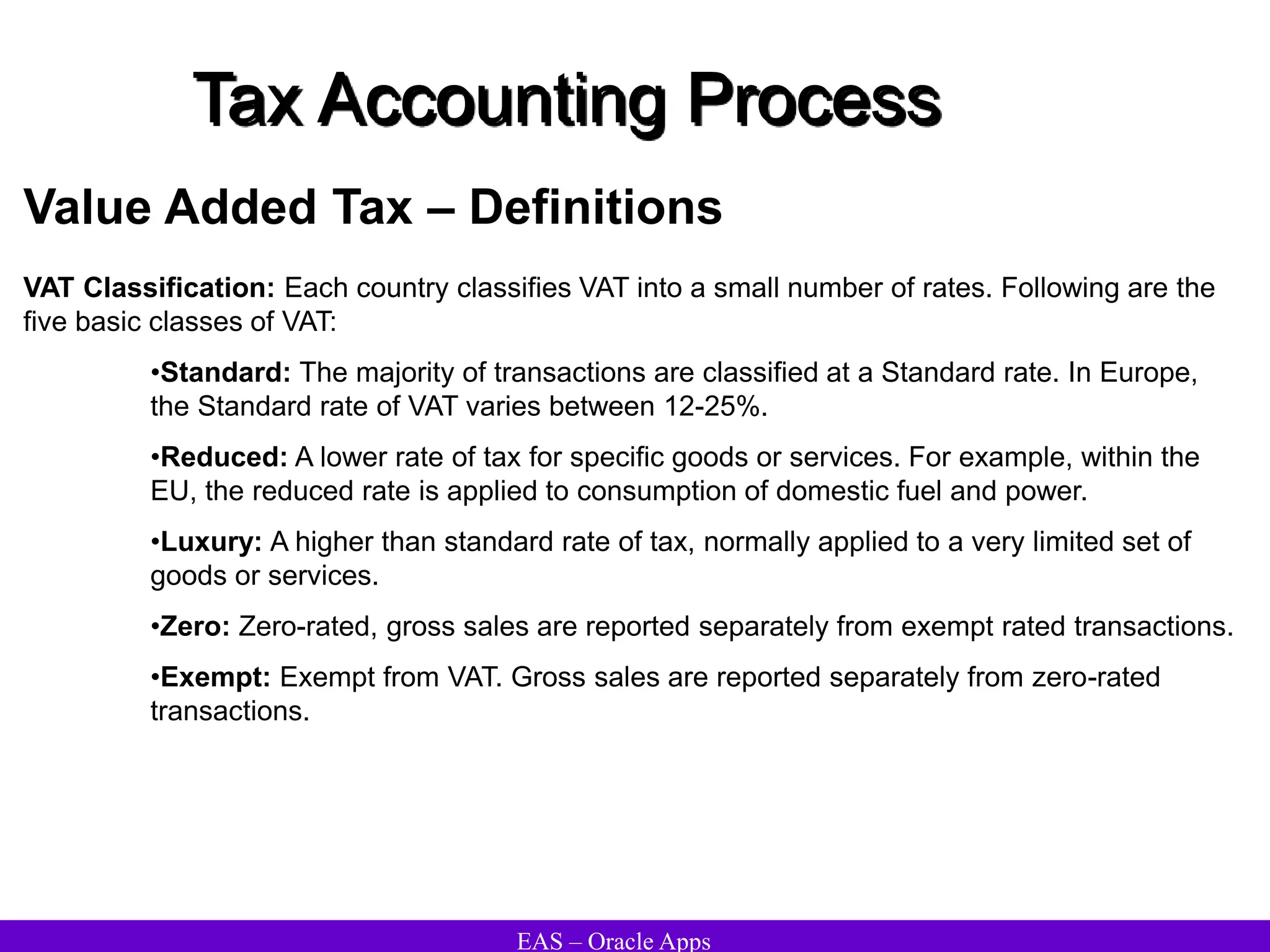 EAS – Oracle Apps
Tax Accounting Process
Value Added Tax – Definitions
VAT Classification: Each country classifies VAT into a small number of rates. Following are the
five basic classes of VAT:
•Standard: The majority of transactions are classified at a Standard rate. In Europe,
the Standard rate of VAT varies between 12-25%.
•Reduced: A lower rate of tax for specific goods or services. For example, within the
EU, the reduced rate is applied to consumption of domestic fuel and power.
•Luxury: A higher than standard rate of tax, normally applied to a very limited set of
goods or services.
•Zero: Zero-rated, gross sales are reported separately from exempt rated transactions.
•Exempt: Exempt from VAT. Gross sales are reported separately from zero-rated
transactions.
 
