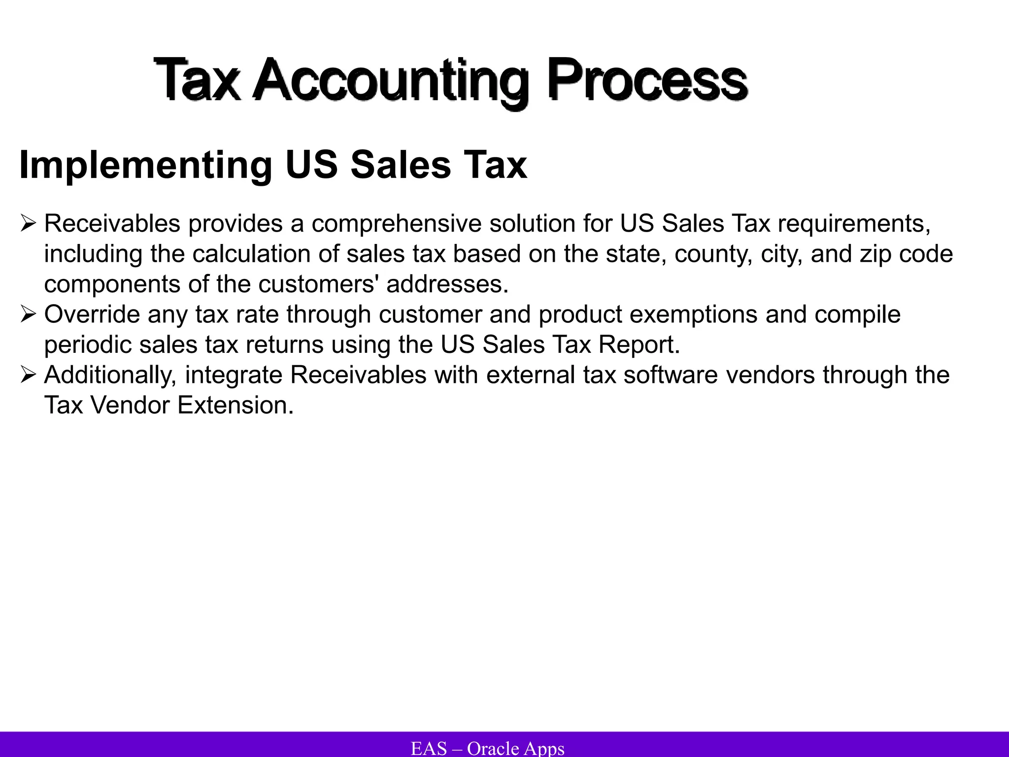 EAS – Oracle Apps
Tax Accounting Process
Implementing US Sales Tax
 Receivables provides a comprehensive solution for US Sales Tax requirements,
including the calculation of sales tax based on the state, county, city, and zip code
components of the customers' addresses.
 Override any tax rate through customer and product exemptions and compile
periodic sales tax returns using the US Sales Tax Report.
 Additionally, integrate Receivables with external tax software vendors through the
Tax Vendor Extension.
 