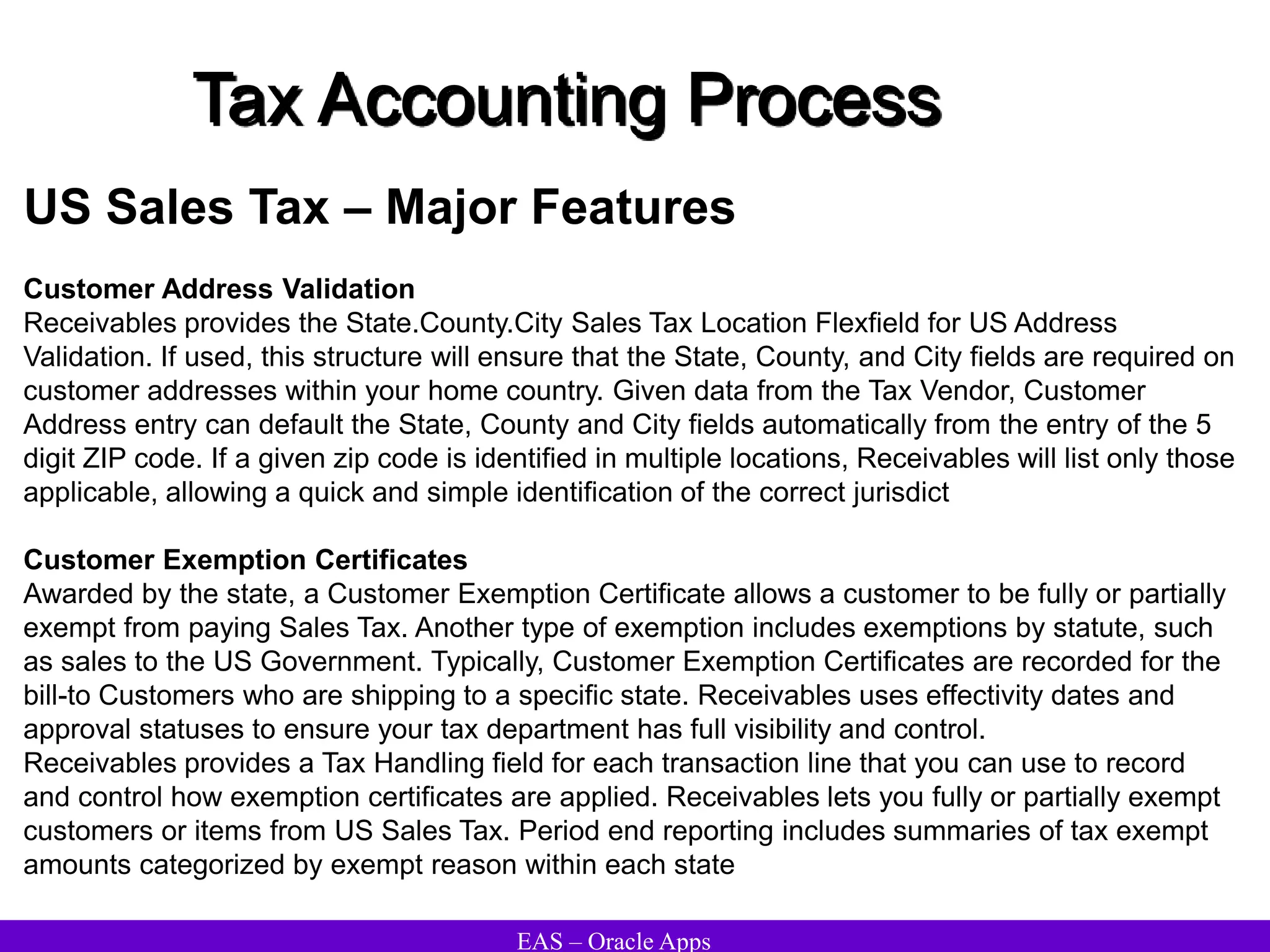 EAS – Oracle Apps
Tax Accounting Process
US Sales Tax – Major Features
Customer Address Validation
Receivables provides the State.County.City Sales Tax Location Flexfield for US Address
Validation. If used, this structure will ensure that the State, County, and City fields are required on
customer addresses within your home country. Given data from the Tax Vendor, Customer
Address entry can default the State, County and City fields automatically from the entry of the 5
digit ZIP code. If a given zip code is identified in multiple locations, Receivables will list only those
applicable, allowing a quick and simple identification of the correct jurisdict
Customer Exemption Certificates
Awarded by the state, a Customer Exemption Certificate allows a customer to be fully or partially
exempt from paying Sales Tax. Another type of exemption includes exemptions by statute, such
as sales to the US Government. Typically, Customer Exemption Certificates are recorded for the
bill-to Customers who are shipping to a specific state. Receivables uses effectivity dates and
approval statuses to ensure your tax department has full visibility and control.
Receivables provides a Tax Handling field for each transaction line that you can use to record
and control how exemption certificates are applied. Receivables lets you fully or partially exempt
customers or items from US Sales Tax. Period end reporting includes summaries of tax exempt
amounts categorized by exempt reason within each state
 