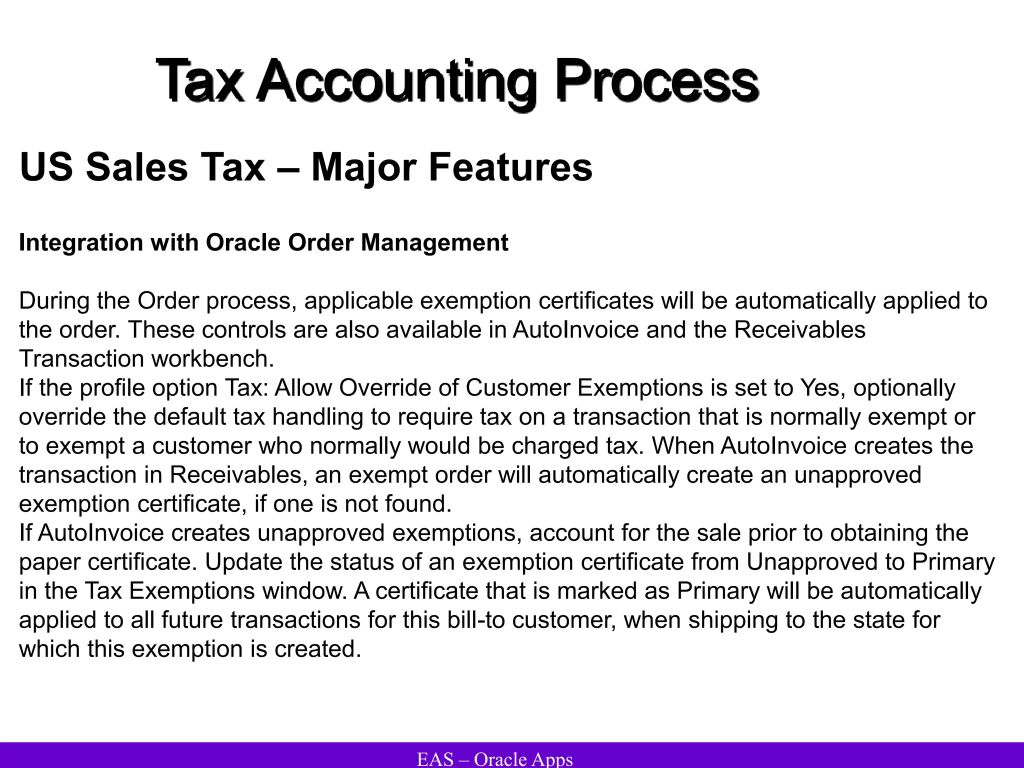 EAS – Oracle Apps
Tax Accounting Process
US Sales Tax – Major Features
Integration with Oracle Order Management
During the Order process, applicable exemption certificates will be automatically applied to
the order. These controls are also available in AutoInvoice and the Receivables
Transaction workbench.
If the profile option Tax: Allow Override of Customer Exemptions is set to Yes, optionally
override the default tax handling to require tax on a transaction that is normally exempt or
to exempt a customer who normally would be charged tax. When AutoInvoice creates the
transaction in Receivables, an exempt order will automatically create an unapproved
exemption certificate, if one is not found.
If AutoInvoice creates unapproved exemptions, account for the sale prior to obtaining the
paper certificate. Update the status of an exemption certificate from Unapproved to Primary
in the Tax Exemptions window. A certificate that is marked as Primary will be automatically
applied to all future transactions for this bill-to customer, when shipping to the state for
which this exemption is created.
 