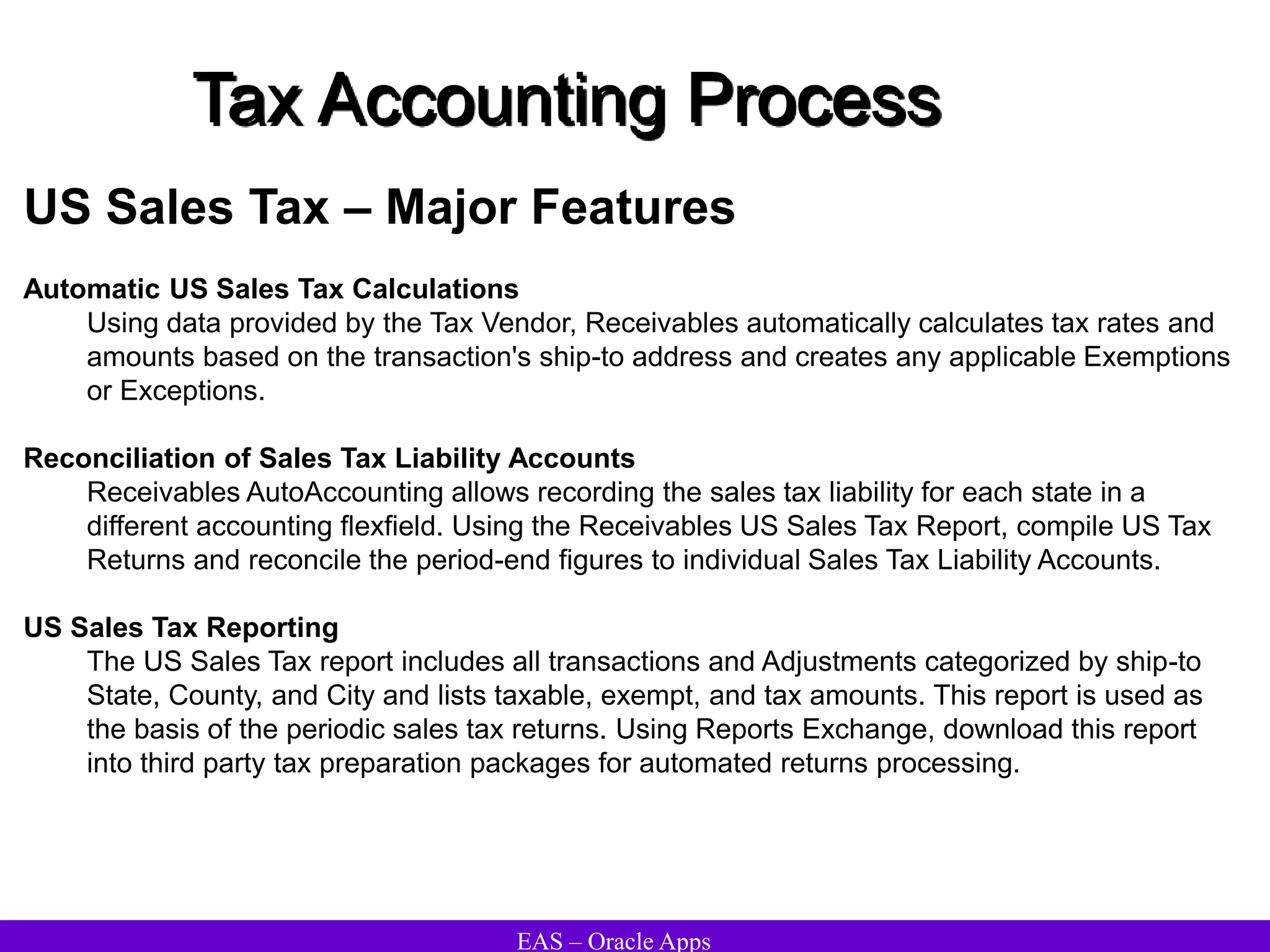 EAS – Oracle Apps
Tax Accounting Process
US Sales Tax – Major Features
Automatic US Sales Tax Calculations
Using data provided by the Tax Vendor, Receivables automatically calculates tax rates and
amounts based on the transaction's ship-to address and creates any applicable Exemptions
or Exceptions.
Reconciliation of Sales Tax Liability Accounts
Receivables AutoAccounting allows recording the sales tax liability for each state in a
different accounting flexfield. Using the Receivables US Sales Tax Report, compile US Tax
Returns and reconcile the period-end figures to individual Sales Tax Liability Accounts.
US Sales Tax Reporting
The US Sales Tax report includes all transactions and Adjustments categorized by ship-to
State, County, and City and lists taxable, exempt, and tax amounts. This report is used as
the basis of the periodic sales tax returns. Using Reports Exchange, download this report
into third party tax preparation packages for automated returns processing.
 
