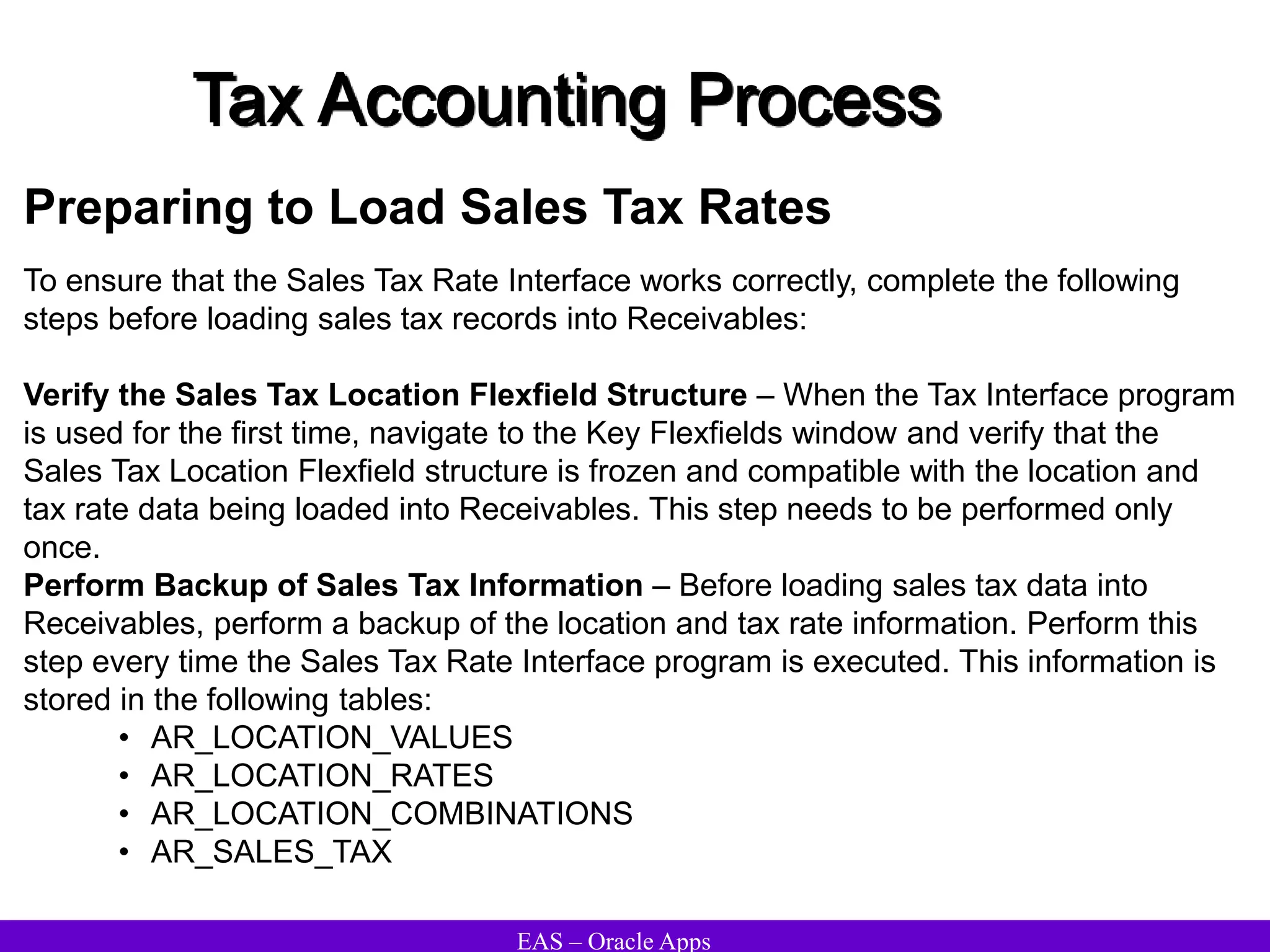 EAS – Oracle Apps
Tax Accounting Process
Preparing to Load Sales Tax Rates
To ensure that the Sales Tax Rate Interface works correctly, complete the following
steps before loading sales tax records into Receivables:
Verify the Sales Tax Location Flexfield Structure – When the Tax Interface program
is used for the first time, navigate to the Key Flexfields window and verify that the
Sales Tax Location Flexfield structure is frozen and compatible with the location and
tax rate data being loaded into Receivables. This step needs to be performed only
once.
Perform Backup of Sales Tax Information – Before loading sales tax data into
Receivables, perform a backup of the location and tax rate information. Perform this
step every time the Sales Tax Rate Interface program is executed. This information is
stored in the following tables:
• AR_LOCATION_VALUES
• AR_LOCATION_RATES
• AR_LOCATION_COMBINATIONS
• AR_SALES_TAX
 