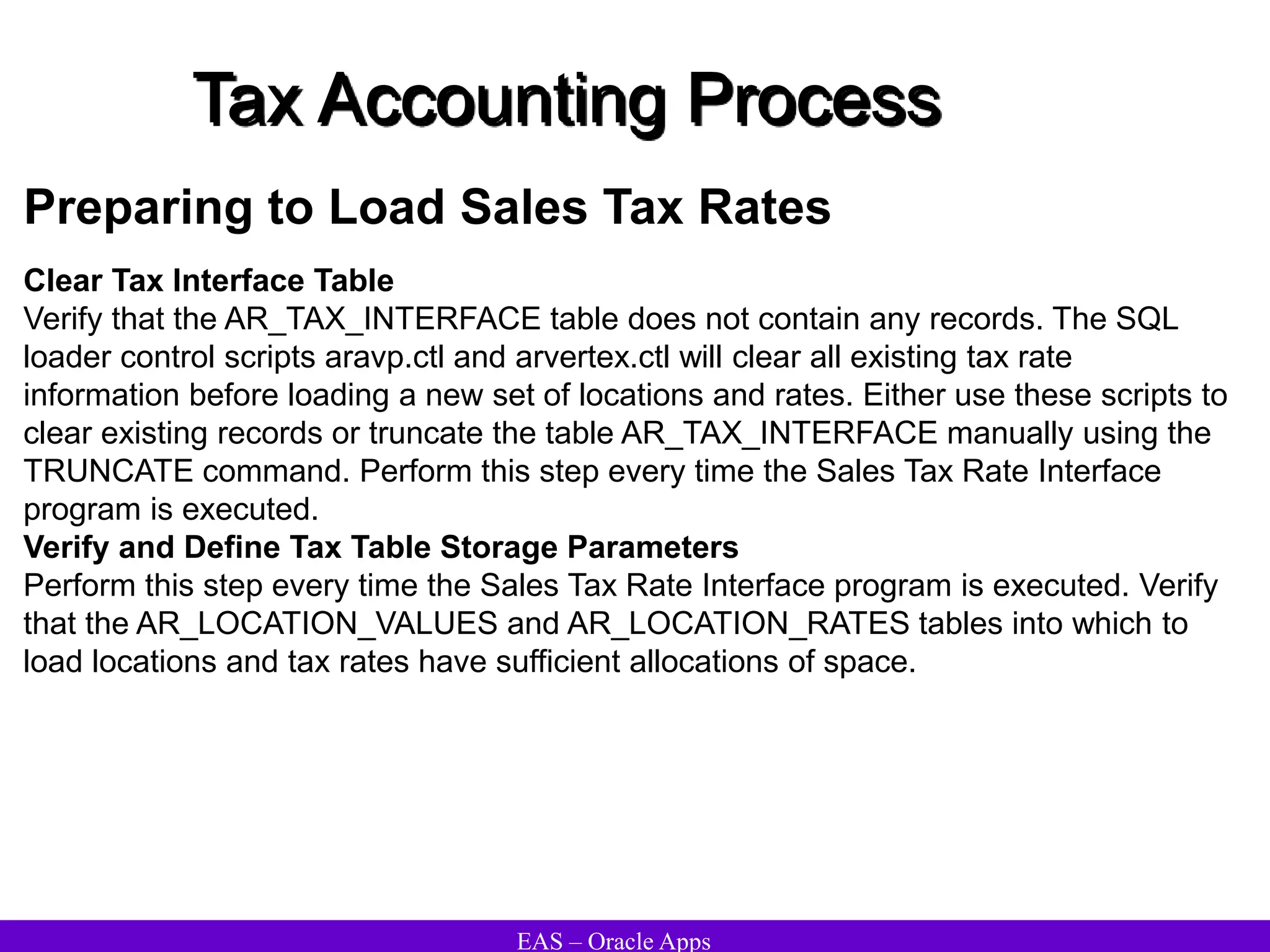 EAS – Oracle Apps
Tax Accounting Process
Preparing to Load Sales Tax Rates
Clear Tax Interface Table
Verify that the AR_TAX_INTERFACE table does not contain any records. The SQL
loader control scripts aravp.ctl and arvertex.ctl will clear all existing tax rate
information before loading a new set of locations and rates. Either use these scripts to
clear existing records or truncate the table AR_TAX_INTERFACE manually using the
TRUNCATE command. Perform this step every time the Sales Tax Rate Interface
program is executed.
Verify and Define Tax Table Storage Parameters
Perform this step every time the Sales Tax Rate Interface program is executed. Verify
that the AR_LOCATION_VALUES and AR_LOCATION_RATES tables into which to
load locations and tax rates have sufficient allocations of space.
 