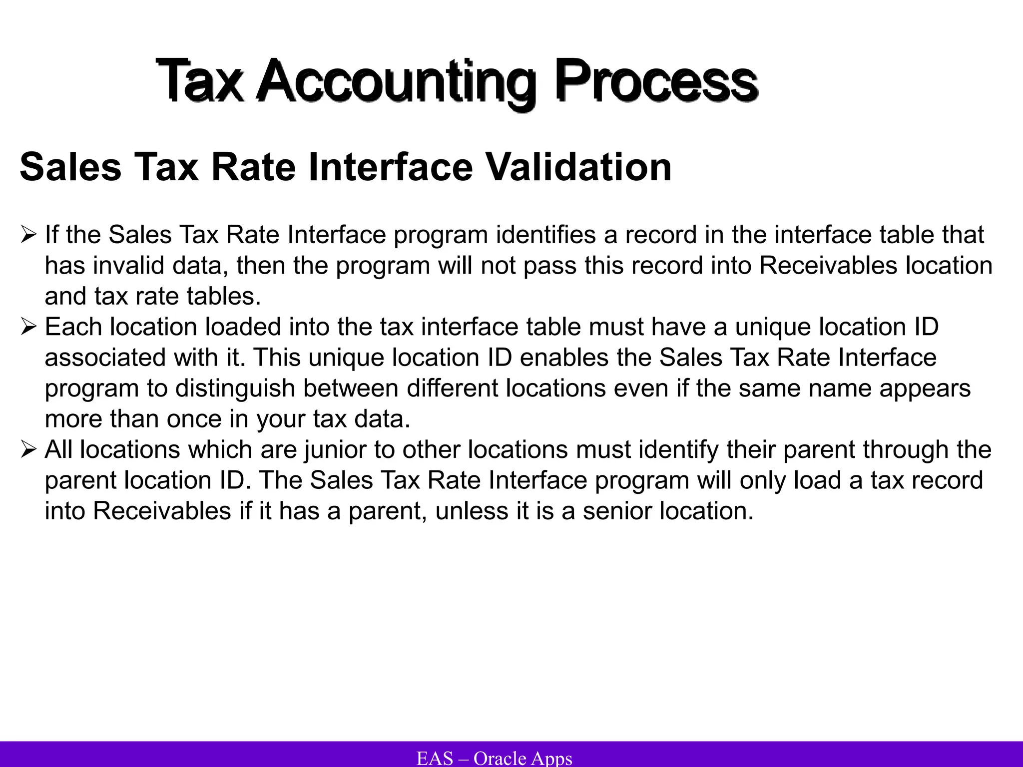 EAS – Oracle Apps
Tax Accounting Process
Sales Tax Rate Interface Validation
 If the Sales Tax Rate Interface program identifies a record in the interface table that
has invalid data, then the program will not pass this record into Receivables location
and tax rate tables.
 Each location loaded into the tax interface table must have a unique location ID
associated with it. This unique location ID enables the Sales Tax Rate Interface
program to distinguish between different locations even if the same name appears
more than once in your tax data.
 All locations which are junior to other locations must identify their parent through the
parent location ID. The Sales Tax Rate Interface program will only load a tax record
into Receivables if it has a parent, unless it is a senior location.
 