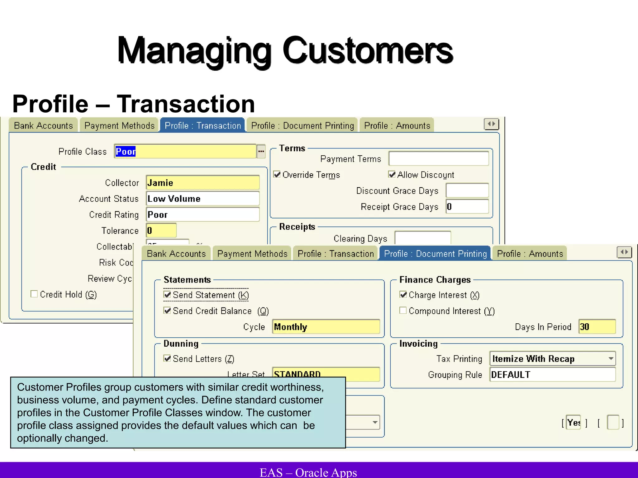 EAS – Oracle Apps
Managing Customers
Profile – Transaction
Customer Profiles group customers with similar credit worthiness,
business volume, and payment cycles. Define standard customer
profiles in the Customer Profile Classes window. The customer
profile class assigned provides the default values which can be
optionally changed.
 