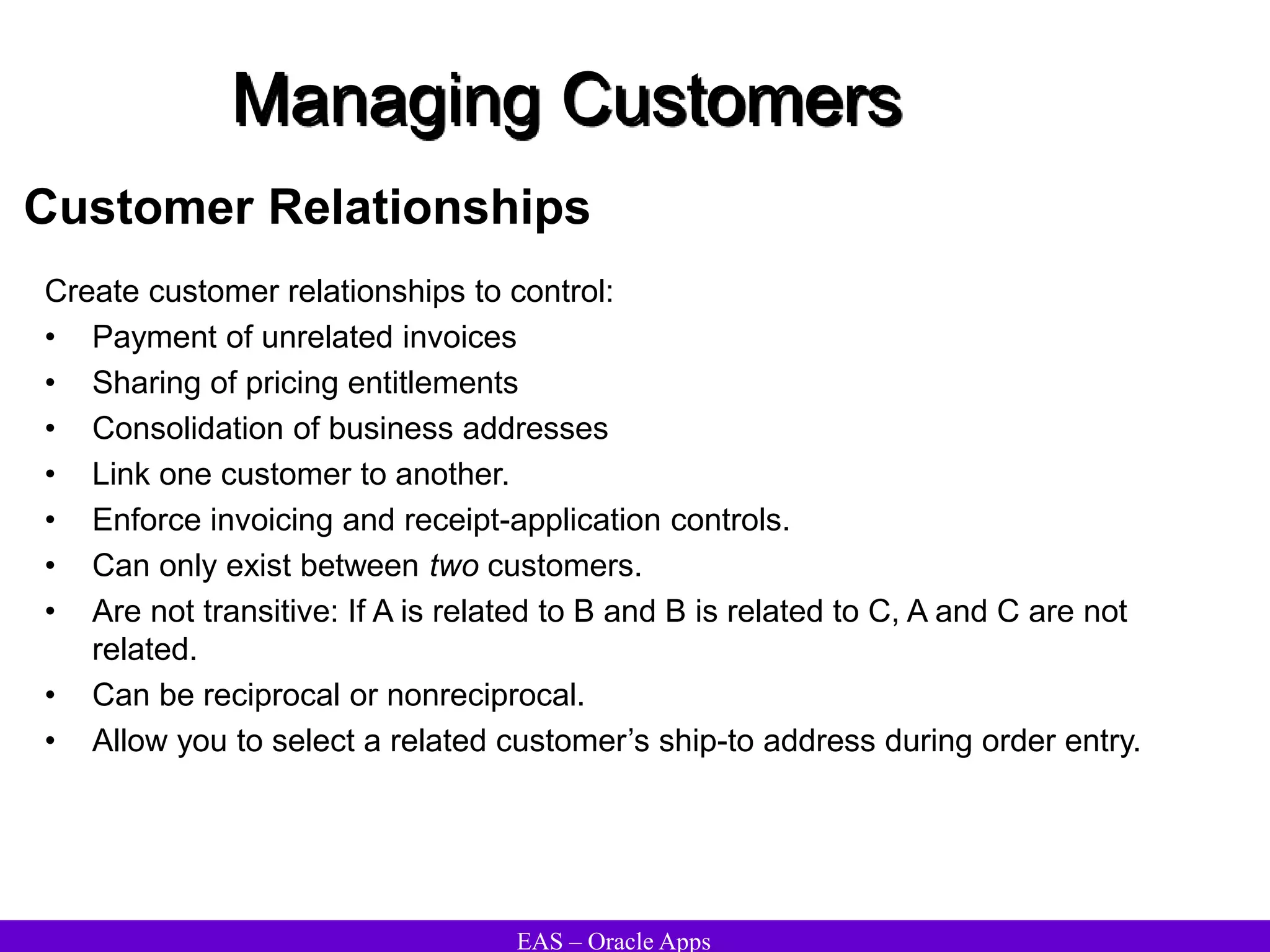 EAS – Oracle Apps
Managing Customers
Customer Relationships
Create customer relationships to control:
• Payment of unrelated invoices
• Sharing of pricing entitlements
• Consolidation of business addresses
• Link one customer to another.
• Enforce invoicing and receipt-application controls.
• Can only exist between two customers.
• Are not transitive: If A is related to B and B is related to C, A and C are not
related.
• Can be reciprocal or nonreciprocal.
• Allow you to select a related customer’s ship-to address during order entry.
 