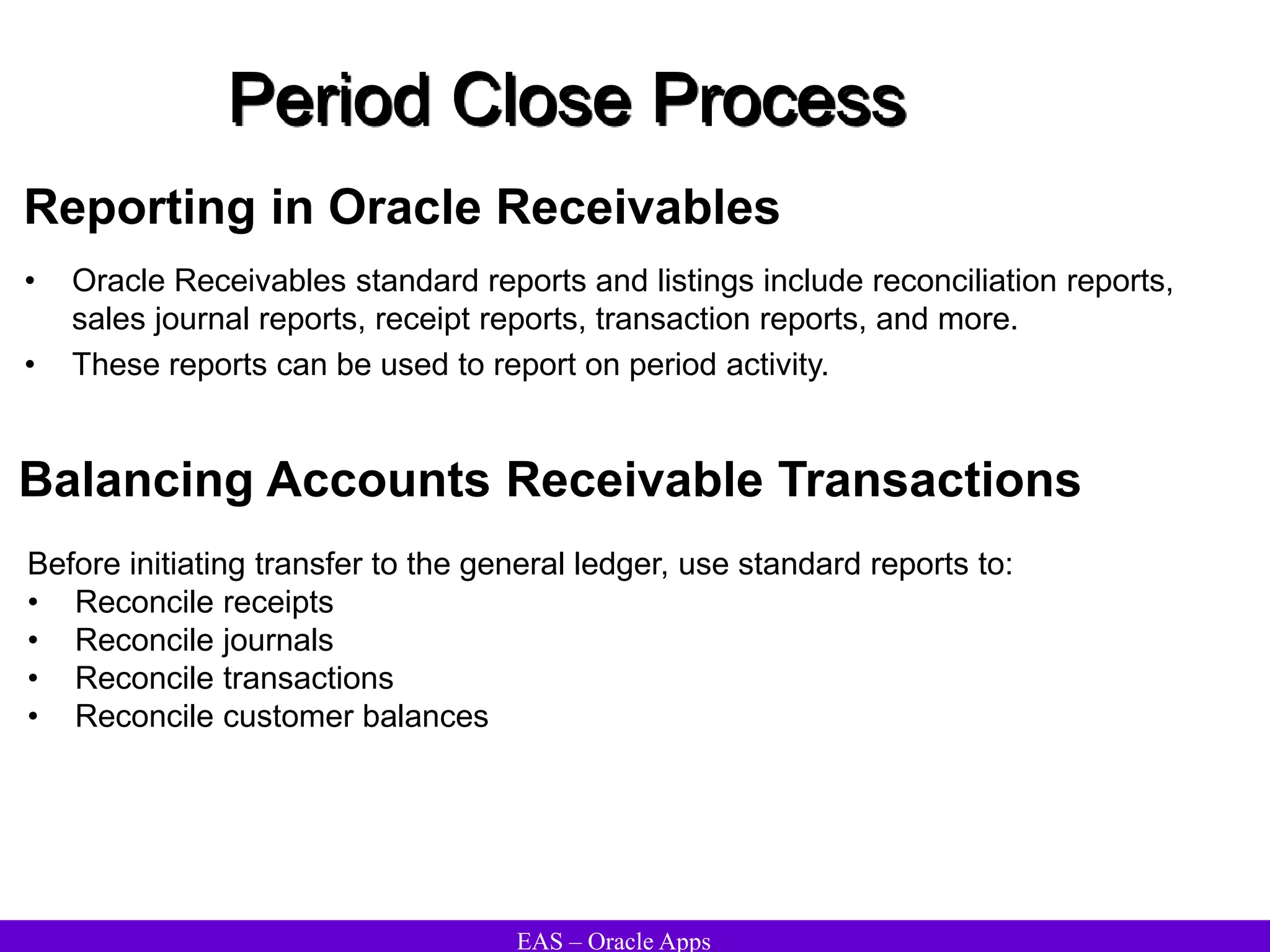 EAS – Oracle Apps
Period Close Process
Reporting in Oracle Receivables
• Oracle Receivables standard reports and listings include reconciliation reports,
sales journal reports, receipt reports, transaction reports, and more.
• These reports can be used to report on period activity.
Before initiating transfer to the general ledger, use standard reports to:
• Reconcile receipts
• Reconcile journals
• Reconcile transactions
• Reconcile customer balances
Balancing Accounts Receivable Transactions
 