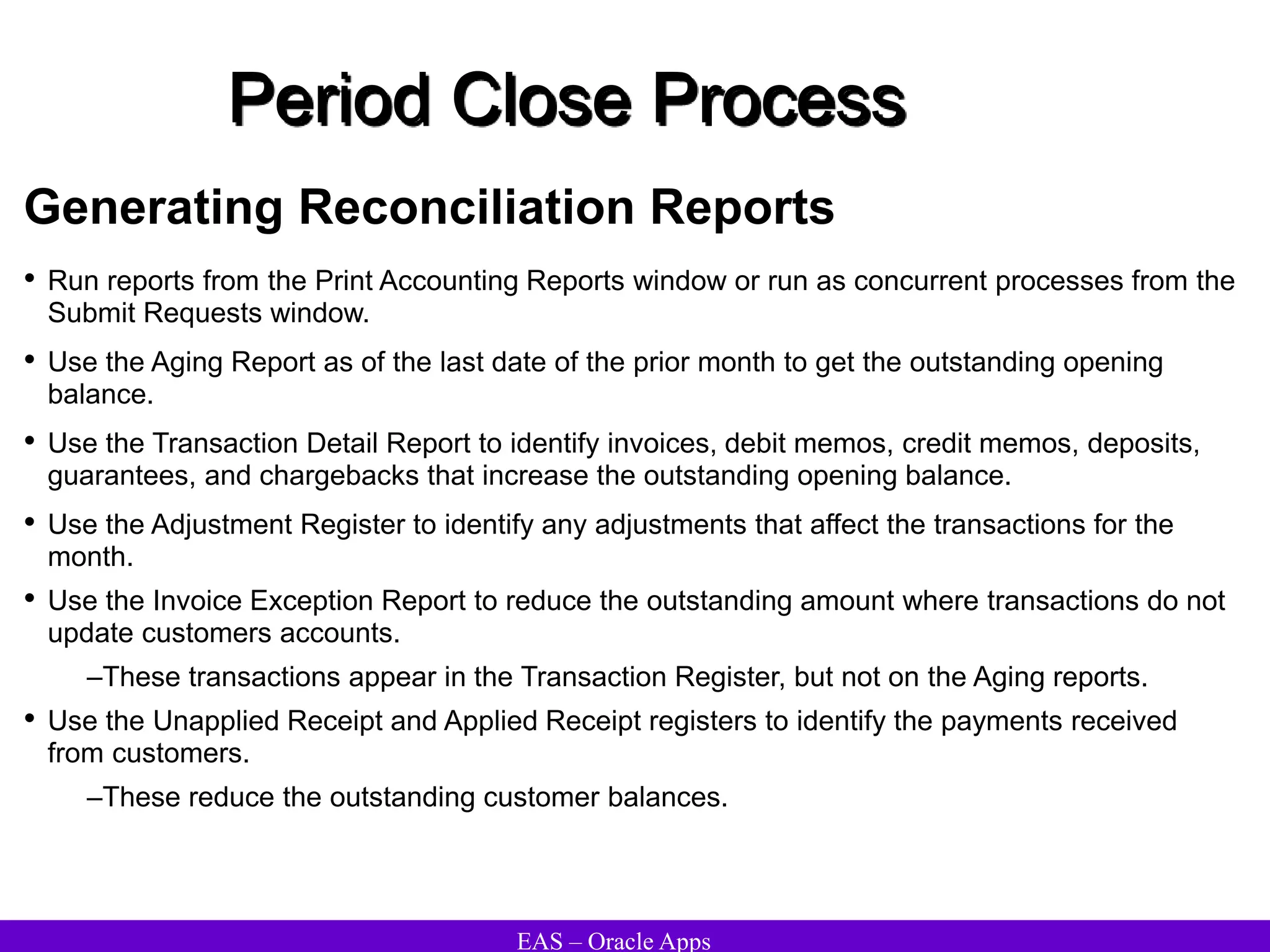 EAS – Oracle Apps
Period Close Process
Generating Reconciliation Reports
• Run reports from the Print Accounting Reports window or run as concurrent processes from the
Submit Requests window.
• Use the Aging Report as of the last date of the prior month to get the outstanding opening
balance.
• Use the Transaction Detail Report to identify invoices, debit memos, credit memos, deposits,
guarantees, and chargebacks that increase the outstanding opening balance.
• Use the Adjustment Register to identify any adjustments that affect the transactions for the
month.
• Use the Invoice Exception Report to reduce the outstanding amount where transactions do not
update customers accounts.
–These transactions appear in the Transaction Register, but not on the Aging reports.
• Use the Unapplied Receipt and Applied Receipt registers to identify the payments received
from customers.
–These reduce the outstanding customer balances.
 