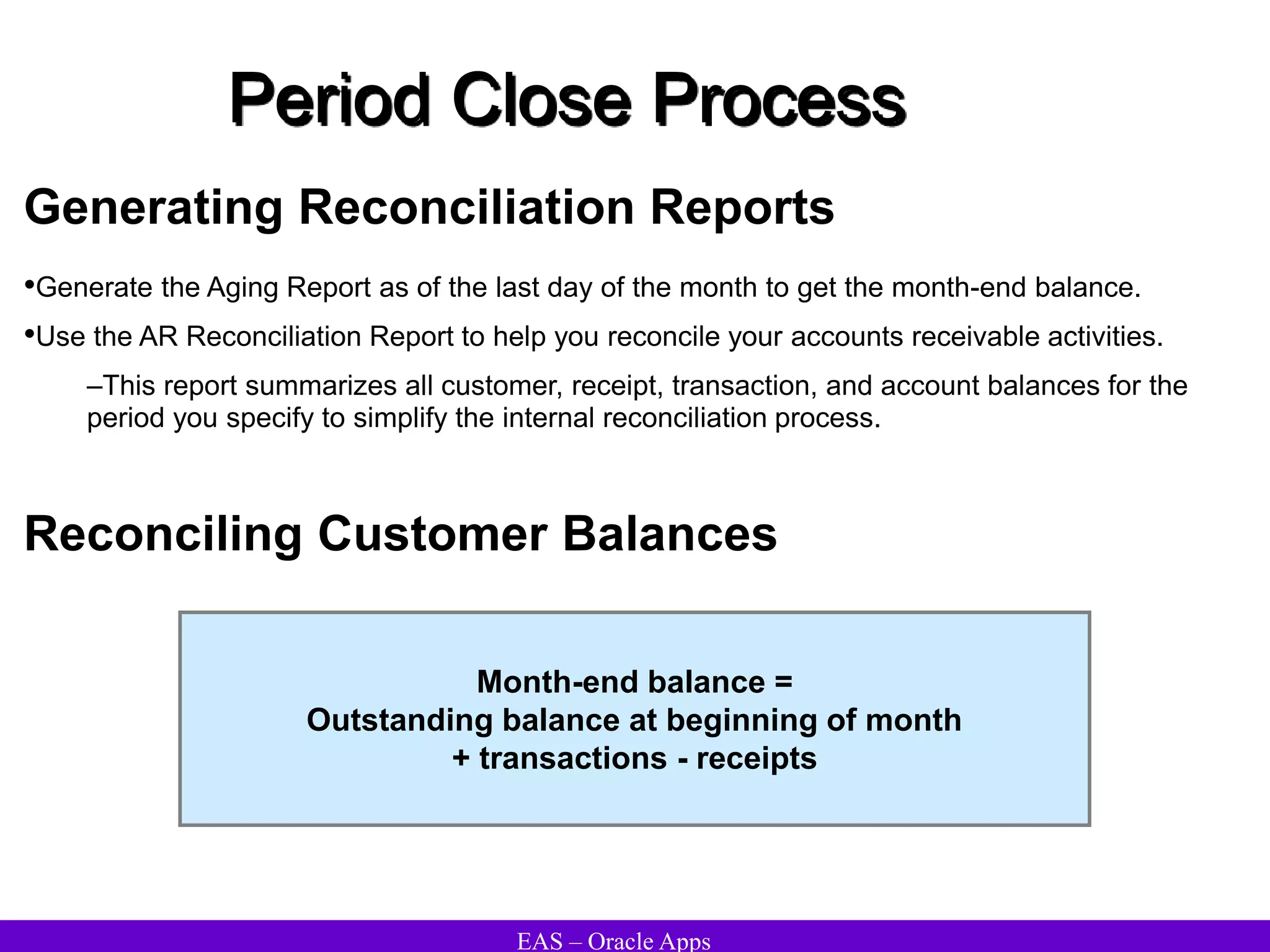 EAS – Oracle Apps
Period Close Process
Generating Reconciliation Reports
•Generate the Aging Report as of the last day of the month to get the month-end balance.
•Use the AR Reconciliation Report to help you reconcile your accounts receivable activities.
–This report summarizes all customer, receipt, transaction, and account balances for the
period you specify to simplify the internal reconciliation process.
Reconciling Customer Balances
Month-end balance =
Outstanding balance at beginning of month
+ transactions - receipts
 